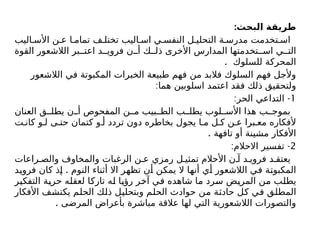 :‫البحث‬ ‫طريقة‬
‫اليب‬ ‫األس‬ ‫ن‬ ‫ع‬ ‫ا‬ ‫تمام‬ ‫ف‬ ‫تختل‬ ‫اليب‬ ‫اس‬ ‫ي‬ ‫النفس‬ ‫ل‬ ‫التحلي‬ ‫ة‬ ‫مدرس‬ ‫تخدمت‬ ‫اس‬
‫القوة‬ ‫الالشعور‬ ‫بر‬ ‫اعت‬ ‫د‬ ‫فروي‬ ‫ن‬ ‫أ‬ ‫ك‬ ‫ذل‬ ‫األخرى‬ ‫المدارس‬ ‫تخدمتها‬ ‫اس‬ ‫ي‬ ‫الت‬
. ‫للسلوك‬ ‫المحركة‬
‫الالشعور‬ ‫في‬ ‫المكبوتة‬ ‫الخبرات‬ ‫طبيعة‬ ‫فهم‬ ‫من‬ ‫فالبد‬ ‫السلوك‬ ‫فهم‬ ‫وألجل‬
:‫هما‬ ‫اسلوبين‬ ‫اعتمد‬ ‫فقد‬ ‫ذلك‬ ‫ولتحقيق‬
1
: -
‫الحر‬ ‫التداعي‬
‫العنان‬ ‫ق‬ ‫يطل‬ ‫ن‬ ‫أ‬ ‫المفحوص‬ ‫ن‬ ‫م‬ ‫بيب‬ ‫الط‬ ‫ب‬ ‫يطل‬ ‫لوب‬ ‫األس‬ ‫هذا‬ ‫ب‬ ‫بموج‬
‫ت‬ ‫كان‬ ‫و‬ ‫ل‬ ‫ى‬ ‫حت‬ ‫كتمان‬ ‫و‬ ‫أ‬ ‫تردد‬ ‫دون‬ ‫بخاطره‬ ‫يجول‬ ‫ا‬ ‫م‬ ‫ل‬ ‫ك‬ ‫ن‬ ‫ع‬ ‫برا‬ ‫مع‬ ‫ألفكاره‬
. ‫تافهة‬ ‫أو‬ ‫مشينة‬ ‫األفكار‬
2
: -
‫االحالم‬ ‫تفسير‬
‫راعات‬ ‫والص‬ ‫والمخاوف‬ ‫الرغبات‬ ‫ن‬ ‫ع‬ ‫رمزي‬ ‫ل‬ ‫تمثي‬ ‫األحالم‬ ‫ن‬ ‫آ‬ ‫د‬ ‫فروي‬ ‫د‬ ‫يعتق‬
.
‫فرويد‬ ‫كان‬ ‫إذ‬ ‫النوم‬ ‫أثناء‬ ‫اال‬ ‫تظهر‬ ‫أن‬ ‫يمكن‬ ‫ال‬ ‫أنها‬ ‫أي‬ ‫الالشعور‬ ‫في‬ ‫المكبوتة‬
‫التفكير‬ ‫حرية‬ ‫لعقله‬ ‫تاركا‬ ‫له‬ ‫رؤيا‬ ‫آخر‬ ‫في‬ ‫شاهده‬ ‫ما‬ ‫سرد‬ ‫المريض‬ ‫من‬ ‫يطلب‬
‫األفكار‬ ‫يكتشف‬ ‫الحلم‬ ‫ذلك‬ ‫وبتحليل‬ ‫الحلم‬ ‫حوادث‬ ‫من‬ ‫حادثة‬ ‫كل‬ ‫في‬ ‫المطلق‬
. ‫المرضى‬ ‫بأعراض‬ ‫مباشرة‬ ‫عالقة‬ ‫لها‬ ‫التي‬ ‫الالشعورية‬ ‫والتصورات‬
 