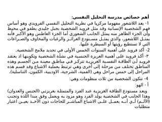 :‫النفسي‬ ‫التحليل‬ ‫مدرسة‬ ‫خصائص‬ ‫أهم‬
1
-
‫أساس‬ ‫وهو‬ ‫الفرويدي‬ ‫النفسي‬ ‫التحليل‬ ‫نظرية‬ ‫في‬ ‫مركزيا‬ ‫مفهوما‬ ‫الالشعور‬ ‫يعد‬
‫محيط‬ ‫في‬ ‫يطفو‬ ‫جليدي‬ ‫بجبل‬ ‫الشخصية‬ ‫د‬‫فروي‬ ‫مثل‬ ‫وقد‬ ‫انية‬‫اإلنس‬ ‫الشخصية‬ ‫فهم‬
‫فأنه‬ ‫األكبر‬ ‫وهو‬ ‫الغاطس‬ ‫الجزء‬ ‫أما‬ ‫الشعوري‬ ‫الجانب‬ ‫يمثل‬ ‫منه‬ ‫الظاهر‬ ‫الجزء‬ ‫وأن‬
‫راعات‬ ‫والص‬ ‫والمخاوف‬ ‫والرغبات‬ ‫ز‬ ‫الغرائ‬ ‫تودع‬ ‫مس‬ ‫ل‬ ‫يمث‬ ‫والذي‬ ،‫الالشعور‬ ‫ل‬ ‫يمث‬
.‫عليها‬ ‫السيطرة‬ ‫أو‬ ‫رؤيتها‬ ‫تستطيع‬ ‫ال‬ ‫التي‬
2
. -
‫الشخصية‬ ‫مالمح‬ ‫تحديد‬ ‫في‬ ‫األولى‬ ‫الخمس‬ ‫السنوات‬ ‫أهمية‬ ‫على‬ ‫فرويد‬ ‫أكد‬
٣
-
‫د‬‫يعتق‬ ‫اذ‬ ‫ا‬‫وتكوينه‬ ‫ية‬‫الشخص‬ ‫ة‬‫نشأ‬ ‫ي‬‫ف‬ ‫ية‬‫الجنس‬ ‫الغريزة‬ ‫ة‬‫أهمي‬ ‫ى‬‫عل‬ ‫د‬‫فروي‬ ‫د‬‫أك‬
‫وهذه‬ ‫م‬ ‫الجس‬ ‫ن‬ ‫م‬ ‫ة‬ ‫معين‬ ‫ق‬ ‫مناط‬ ‫ي‬ ‫ف‬ ‫ز‬ ‫تترك‬ ‫ة‬ ‫الغريزي‬ ‫ية‬ ‫النفس‬ ‫ة‬ ‫الطاق‬ ‫ن‬ ‫أ‬ ‫د‬ ‫فروي‬
‫هذه‬ ‫م‬‫قس‬ ‫وقد‬ ‫االشباع‬ ‫ة‬‫بعملي‬ ‫ط‬‫ترتب‬ ‫ي‬‫وه‬ ‫أخرى‬ ‫ى‬‫إل‬ ‫مرحلة‬ ‫ن‬‫م‬ ‫ف‬‫تختل‬ ‫ق‬‫المناط‬
.) (
‫التناسلية‬ ،‫الكمون‬ ،‫االوديبية‬ ،‫الشرجية‬ ،‫الفمية‬ ‫وهي‬ ‫مراحل‬ ‫خمس‬ ‫إلى‬ ‫المراحل‬
4
: -
‫وهي‬ ‫منظومات‬ ‫ثالث‬ ‫من‬ ‫الشخصية‬ ‫تتكون‬
: -
‫الهو‬ ‫أ‬
) (
‫والعدوان‬ ‫س‬‫الجن‬ ‫ي‬‫بغريزت‬ ‫ة‬‫والمتمثل‬ ‫الفرد‬ ‫د‬‫عن‬ ‫ة‬‫الغريزي‬ ‫ة‬‫الطاق‬ ‫تودع‬‫مس‬ ‫د‬‫ويع‬
‫وتجنب‬ ‫اللذة‬ ‫مبدا‬ ‫وفق‬ ‫ويعمل‬ ‫به‬ ‫مزود‬ ‫وهو‬ ‫الفرد‬ ‫يولد‬ ‫الشخصية‬ ‫في‬ ‫الجانب‬ ‫وهذا‬
) (
‫اعتبار‬ ‫ن‬ ‫بعي‬ ‫ذ‬ ‫األخ‬ ‫دون‬ ‫للحاجات‬ ‫ر‬ ‫المباش‬ ‫االشباع‬ ‫ى‬ ‫عل‬ ‫ل‬ ‫يعم‬ ‫ه‬ ‫أن‬ ‫ي‬ ‫أ‬ ‫م‬ ‫األل‬
‫متطلبات‬
 