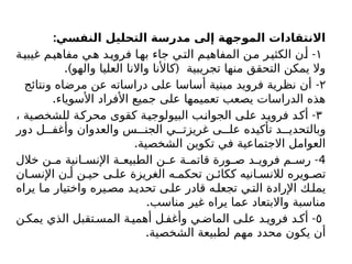 :‫النفسي‬ ‫التحليل‬ ‫مدرسة‬ ‫إلى‬ ‫الموجهة‬ ‫االنتقادات‬
١
-
‫ة‬‫غيبي‬ ‫م‬‫مفاهي‬ ‫ي‬‫ه‬ ‫د‬‫فروي‬ ‫ا‬‫به‬ ‫جاء‬ ‫ي‬‫الت‬ ‫م‬‫المفاهي‬ ‫ن‬‫م‬ ‫ر‬‫الكثي‬ ‫ن‬‫أ‬
.) (
‫والهو‬ ‫العليا‬ ‫واالنا‬ ‫کاألنا‬ ‫تجريبية‬ ‫منها‬ ‫التحقق‬ ‫يمكن‬ ‫وال‬
۲
-
‫ونتائج‬ ‫مرضاه‬ ‫عن‬ ‫دراساته‬ ‫على‬ ‫أساسا‬ ‫مبنية‬ ‫فرويد‬ ‫نظرية‬ ‫أن‬
.‫األسوياء‬ ‫األفراد‬ ‫جميع‬ ‫على‬ ‫تعميمها‬ ‫يصعب‬ ‫الدراسات‬ ‫هذه‬
۳
-
، ‫للشخصية‬ ‫محركة‬ ‫كقوى‬ ‫البيولوجية‬ ‫الجوانب‬ ‫على‬ ‫فرويد‬ ‫أكد‬
‫دور‬ ‫ل‬ ‫وأغف‬ ‫والعدوان‬ ‫س‬ ‫الجن‬ ‫ي‬ ‫غريزت‬ ‫ى‬ ‫عل‬ ‫تأكيده‬ ‫د‬ ‫وبالتحدي‬
.‫الشخصية‬ ‫تكوين‬ ‫في‬ ‫االجتماعية‬ ‫العوامل‬
4
-
‫خالل‬ ‫ن‬ ‫م‬ ‫انية‬ ‫اإلنس‬ ‫ة‬ ‫الطبيع‬ ‫ن‬ ‫ع‬ ‫ة‬ ‫قاتم‬ ‫ورة‬ ‫ص‬ ‫د‬ ‫فروي‬ ‫م‬ ‫رس‬
‫ان‬ ‫اإلنس‬ ‫ن‬ ‫أ‬ ‫ن‬ ‫حي‬ ‫ى‬ ‫عل‬ ‫الغريزة‬ ‫ه‬ ‫تحكم‬ ‫ن‬ ‫ككائ‬ ‫انيه‬ ‫لالنس‬ ‫ويره‬ ‫تص‬
‫يراه‬ ‫ا‬‫م‬ ‫واختيار‬ ‫يره‬‫مص‬ ‫د‬‫تحدي‬ ‫ى‬‫عل‬ ‫قادر‬ ‫ه‬‫تجعل‬ ‫ي‬‫الت‬ ‫اإلرادة‬ ‫ك‬‫يمل‬
.‫مناسب‬ ‫غير‬ ‫يراه‬ ‫عما‬ ‫واالبتعاد‬ ‫مناسبة‬
٥
-
‫ن‬‫يمك‬ ‫الذي‬ ‫تقبل‬‫المس‬ ‫ة‬‫أهمي‬ ‫ل‬‫وأغف‬ ‫ي‬‫الماض‬ ‫ى‬‫عل‬ ‫د‬‫فروي‬ ‫د‬‫أك‬
.‫الشخصية‬ ‫لطبيعة‬ ‫مهم‬ ‫محدد‬ ‫يكون‬ ‫أن‬
 