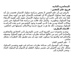 ‫الثانية‬ ‫المحاضرة‬
: ‫النفس‬ ‫علم‬ ‫فروع‬
‫أنه‬ ‫بل‬ ‫فحسب‬ ‫اإلنسان‬ ‫سلوك‬ ‫بدراسة‬ ‫يختص‬ ‫ال‬ ‫النفس‬ ‫علم‬ ‫أن‬ ‫من‬ ‫بالرغم‬
‫قيمة‬ ‫يمثل‬ ‫كونه‬ ‫من‬ ‫نابع‬ ‫باإلنسان‬ ‫اهتمامه‬ ‫أن‬ ‫اال‬ ‫الحيوان‬ ‫بسلوك‬ ‫أيضا‬ ‫يهتم‬
‫االرتقاء‬ ‫أهمية‬ ‫على‬ ‫تقوم‬ ‫اإلنسان‬ ‫سلوك‬ ‫دراسة‬ ‫أن‬ ‫جانب‬ ‫إلى‬ ‫ذاته‬ ‫بحد‬ ‫عليا‬
‫شتى‬ ‫في‬ ‫السلوك‬ ‫هذا‬ ‫دراسة‬ ‫من‬ ‫فالبد‬ ‫ذلك‬ ‫وألجل‬ ، ‫وتطويره‬ ‫السلوك‬ ‫بهذا‬
‫ة‬ ‫الدراس‬ ‫هذه‬ ‫ي‬ ‫ف‬ ‫ص‬ ‫التخص‬ ‫وجود‬ ‫ة‬ ‫أهمي‬ ‫ي‬ ‫تأت‬ ‫ا‬ ‫هن‬ ‫ن‬ ‫وم‬ ‫الحياة‬ ‫مجاالت‬
:‫اتجاهين‬ ‫في‬ ‫تصنيفها‬ ‫وباألمكان‬ ‫عديدة‬ ‫فروع‬ ‫هرت‬ ‫ظ‬ ‫ذلك‬ ‫وبموجب‬ ‫للسلوك‬
: -
‫النظري‬ ‫االتجاه‬
‫م‬ ‫والمفاهي‬ ‫ق‬ ‫الحقائ‬ ‫ى‬ ‫إل‬ ‫ول‬ ‫بالوص‬ ‫ى‬ ‫تعن‬ ‫ي‬ ‫الت‬ ‫الفروع‬ ‫ن‬ ‫م‬ ‫ة‬ ‫مجموع‬ ‫م‬ ‫ويض‬
‫وضبطه‬ ‫السلوك‬ ‫فهم‬ ‫في‬ ‫تساعد‬ ‫نظريات‬ ‫صياغة‬ ‫خاللها‬ ‫من‬ ‫تتم‬ ‫التي‬ ‫والمبادئ‬
‫بشكل‬ ‫النظريات‬ ‫تلك‬ ‫تطبيق‬ ‫يتم‬ ‫أن‬ ‫دون‬ ‫عليه‬ ‫سيكون‬ ‫بما‬ ‫والتنبؤ‬ ‫فيه‬ ‫والتحكم‬
.‫مباشر‬
1
: -
‫العام‬ ‫النفس‬ ‫علم‬
‫لوك‬ ‫الس‬ ‫ير‬ ‫وتفس‬ ‫م‬ ‫فه‬ ‫ي‬ ‫ف‬ ‫اعد‬ ‫تس‬ ‫نظريات‬ ‫ياغة‬ ‫ص‬ ‫ى‬ ‫إل‬ ‫ول‬ ‫الوص‬ ‫ى‬ ‫إل‬ ‫ويهدف‬
‫الشاذ‬ ‫السلوك‬ ‫أو‬ ‫الحيوان‬ ‫أو‬ ‫الطفل‬ ‫سلوك‬ ‫تفسير‬ ‫في‬ ‫الخوض‬ ‫دون‬ ‫عام‬ ‫بشكل‬
‫إلى‬ ‫اإلشارة‬ ‫وتجدر‬ ،
 