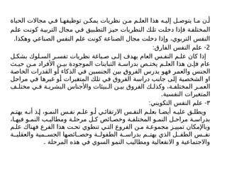 ‫الحياة‬ ‫مجاالت‬ ‫ي‬ ‫ف‬ ‫ا‬ ‫توظيفه‬ ‫ن‬ ‫يمك‬ ‫نظريات‬ ‫ن‬ ‫م‬ ‫م‬ ‫العل‬ ‫هذا‬ ‫ه‬ ‫إلي‬ ‫ل‬ ‫يتوص‬ ‫ا‬ ‫م‬ ‫ن‬ ‫أ‬
‫م‬‫عل‬ ‫ت‬‫کون‬ ‫ة‬‫التربي‬ ‫مجال‬ ‫ي‬‫ف‬ ‫بيق‬‫التط‬ ‫ز‬‫حي‬ ‫النظريات‬ ‫ك‬‫تل‬ ‫ت‬‫دخل‬ ‫فإذا‬ ‫ة‬‫المختلف‬
.‫وهكذا‬ ‫الصناعي‬ ‫النفس‬ ‫علم‬ ‫كونت‬ ‫الصناعة‬ ‫مجال‬ ‫دخلت‬ ‫وإذا‬ ،‫التربوي‬ ‫النفس‬
2
: -
‫الفارق‬ ‫النفس‬ ‫علم‬
‫ل‬ ‫بشك‬ ‫لوك‬ ‫الس‬ ‫ر‬ ‫تفس‬ ‫نظريات‬ ‫ياغة‬ ‫ص‬ ‫ى‬ ‫إل‬ ‫يهدف‬ ‫العام‬ ‫س‬ ‫النف‬ ‫م‬ ‫عل‬ ‫كان‬ ‫إذا‬
‫ث‬ ‫حي‬ ‫ن‬ ‫م‬ ‫األفراد‬ ‫ن‬ ‫بي‬ ‫الموجودة‬ ‫التباينات‬ ‫ة‬ ‫بدراس‬ ‫ص‬ ‫يخت‬ ‫م‬ ‫العل‬ ‫هذا‬ ‫ن‬ ‫فإ‬ ‫عام‬
‫الخاصة‬ ‫القدرات‬ ‫أو‬ ‫الذكاء‬ ‫في‬ ‫الجنسين‬ ‫بين‬ ‫الفروق‬ ‫يدرس‬ ‫فهو‬ ‫والعمر‬ ‫الجنس‬
‫مراحل‬ ‫في‬ ‫غيرها‬ ‫أو‬ ‫المتغيرات‬ ‫تلك‬ ‫في‬ ‫الفروق‬ ‫دراسة‬ ‫جانب‬ ‫إلى‬ ‫الشخصية‬ ‫او‬
‫ف‬ ‫مختل‬ ‫ي‬ ‫ف‬ ‫ة‬ ‫البشري‬ ‫واألجناس‬ ‫بيئات‬ ‫ال‬ ‫ن‬ ‫بي‬ ‫الفروق‬ ‫ك‬ ‫وكذل‬ ،‫ة‬ ‫المختلف‬ ‫ر‬ ‫العم‬
.‫النفسية‬ ‫المتغيرات‬
۳
: -
‫التكويني‬ ‫النفس‬ ‫علم‬
‫م‬ ‫يهت‬ ‫ه‬ ‫أن‬ ‫ذ‬ ‫إ‬ ،‫و‬ ‫النم‬ ‫س‬ ‫نف‬ ‫م‬ ‫عل‬ ‫و‬ ‫أ‬ ‫ي‬ ‫االرتقائ‬ ‫س‬ ‫النف‬ ‫م‬ ‫بعل‬ ‫ا‬ ‫أيض‬ ‫ه‬ ‫علي‬ ‫ق‬ ‫ويطل‬
،‫ا‬ ‫فيه‬ ‫و‬ ‫النم‬ ‫ب‬ ‫ومطالي‬ ‫ة‬ ‫مرحل‬ ‫ل‬ ‫ك‬ ‫ائص‬ ‫وخص‬ ‫ة‬ ‫المختلف‬ ‫و‬ ‫النم‬ ‫ل‬ ‫مراح‬ ‫ة‬ ‫بدراس‬
‫م‬ ‫عل‬ ‫فهناك‬ ‫الفرع‬ ‫هذا‬ ‫ت‬ ‫تح‬ ‫تنطوي‬ ‫ي‬ ‫الت‬ ‫الفروع‬ ‫ن‬ ‫م‬ ‫ة‬ ‫مجموع‬ ‫ز‬ ‫تميي‬ ‫وباإلمكان‬
‫ة‬ ‫والعقلي‬ ‫مية‬ ‫الجس‬ ‫ائصها‬ ‫وخص‬ ‫ة‬ ‫الطفول‬ ‫ة‬ ‫بدراس‬ ‫م‬ ‫يهت‬ ‫الذي‬ ‫ل‬ ‫الطف‬ ‫س‬ ‫نف‬
. ‫المرحلة‬ ‫هذه‬ ‫في‬ ‫السوي‬ ‫النمو‬ ‫ومطاليب‬ ‫االنفعالية‬ ‫و‬ ‫واالجتماعية‬
 