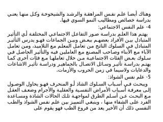 ‫ي‬ ‫يعن‬ ‫ا‬ ‫منه‬ ‫ل‬ ‫وك‬ ‫ة‬ ‫والشيخوخ‬ ‫د‬ ‫والرش‬ ‫ة‬ ‫المراهق‬ ‫س‬ ‫نف‬ ‫م‬ ‫عل‬ ‫ا‬ ‫أيض‬ ‫وهناك‬
.‫فيها‬ ‫السوي‬ ‫النمو‬ ‫ومطاليب‬ ‫خصائص‬ ‫بدراسة‬
4
: -
‫االجتماعي‬ ‫النفس‬ ‫علم‬
‫ر‬ ‫التأثي‬ ‫ي‬ ‫أ‬ ‫ة‬‫المختلف‬ ‫ي‬ ‫االجتماع‬ ‫ل‬ ‫التفاع‬ ‫ور‬‫ص‬ ‫ة‬‫بدراس‬ ‫م‬ ‫العل‬ ‫هذا‬ ‫م‬ ‫يهت‬
‫ر‬ ‫التأثي‬ ‫يدرس‬ ‫و‬ ‫فه‬ ‫الجماعات‬ ‫ن‬ ‫وبي‬ ‫ض‬ ‫ببع‬ ‫م‬ ‫بعضه‬ ‫األفراد‬ ‫ن‬ ‫بي‬ ‫المتبادل‬
‫ل‬‫تعام‬ ‫ن‬‫وم‬ ،‫ذ‬‫التالمي‬ ‫ع‬‫م‬ ‫م‬‫المعل‬ ‫ل‬‫تعام‬ ‫ن‬‫م‬ ‫ج‬‫النات‬ ‫لوك‬‫الس‬ ‫في‬ ‫المتبادل‬
‫ي‬‫ف‬ ‫ل‬‫الحاص‬ ‫ر‬‫والتأثي‬ ‫ه‬‫في‬ ‫ن‬‫العاملي‬ ‫ع‬ ‫م‬ ‫نع‬‫المص‬ ‫احب‬‫وص‬ ‫األبناء‬ ‫ع‬ ‫م‬ ‫اآلباء‬
‫ا‬ ‫كم‬ ‫أخرى‬ ‫فئات‬ ‫ع‬ ‫م‬ ‫ا‬ ‫تعامله‬ ‫خالل‬ ‫ن‬ ‫م‬ ‫ة‬ ‫االجتماعي‬ ‫الفئات‬ ‫ض‬ ‫بع‬ ‫لوك‬ ‫س‬
‫االشاعات‬ ‫ر‬ ‫تأثي‬ ‫ة‬ ‫ودراس‬ ‫ر‬ ‫بالجماهي‬ ‫ال‬ ‫االتص‬ ‫ائل‬ ‫وس‬ ‫ر‬ ‫تأثي‬ ‫ة‬ ‫بدراس‬ ‫م‬ ‫يهت‬
.‫واألزمات‬ ‫الحروب‬ ‫زمن‬ ‫في‬ ‫والسيما‬ ‫والدعايات‬
5
: -
‫الشواذ‬ ‫نفس‬ ‫علم‬
‫ول‬ ‫الوص‬ ‫يحاول‬ ‫و‬ ‫فه‬ ‫المنحرف‬ ‫و‬ ‫أ‬ ‫الشاذ‬ ‫لوك‬ ‫الس‬ ‫باب‬ ‫أس‬ ‫ي‬ ‫ف‬ ‫ث‬ ‫ويبح‬
‫ل‬ ‫العق‬ ‫ف‬ ‫وضع‬ ‫واألجرام‬ ‫ة‬ ‫والعقلي‬ ‫ية‬ ‫النفس‬ ‫األمراض‬ ‫باب‬ ‫أس‬ ‫ة‬ ‫معرف‬ ‫ى‬ ‫إل‬
‫اعدة‬ ‫ومس‬ ‫الشاذة‬ ‫الحاالت‬ ‫ك‬ ‫تل‬ ‫ة‬ ‫لمواجه‬ ‫الطرق‬ ‫لم‬ ‫أس‬ ‫ن‬ ‫ع‬ ‫ث‬ ‫البح‬ ‫ع‬ ‫م‬
‫والطب‬ ‫الشواذ‬ ‫س‬‫نف‬ ‫م‬‫عل‬ ‫ن‬‫بي‬ ‫ز‬‫التميي‬ ‫ي‬‫وينبغ‬ ، ‫ا‬‫منه‬ ‫الشفاء‬ ‫ى‬‫عل‬ ‫الفرد‬
‫على‬ ‫يقوم‬ ‫فهو‬ ‫الطب‬ ‫فروع‬ ‫من‬ ‫يعد‬ ‫األخير‬ ‫أن‬ ‫ذلك‬ ‫النفسي‬
 