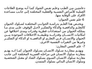 ‫العالجات‬ ‫ح‬ ‫يوض‬ ‫ه‬ ‫أن‬ ‫ا‬ ‫كم‬ ‫الشواذ‬ ‫س‬ ‫نف‬ ‫م‬ ‫وعل‬ ‫ب‬ ‫الط‬ ‫ن‬ ‫م‬ ‫ن‬ ‫دعامتي‬
‫اعدة‬ ‫مس‬ ‫ب‬ ‫جان‬ ‫ى‬ ‫إل‬ ‫ة‬ ‫المختلف‬ ‫ة‬ ‫والعقلي‬ ‫ية‬ ‫النفس‬ ‫لألمراض‬ ‫ة‬ ‫العملي‬
.‫منها‬ ‫الوقاية‬ ‫على‬ ‫األفراد‬
6
: -
‫الحيوان‬ ‫نفس‬ ‫علم‬
‫الحيوان‬ ‫لوك‬ ‫لس‬ ‫ة‬ ‫المختلف‬ ‫ب‬ ‫الجوان‬ ‫ة‬ ‫بدراس‬ ‫م‬ ‫العل‬ ‫هذا‬ ‫ص‬ ‫ويخت‬
‫ا‬ ‫م‬ ‫مدى‬ ‫ى‬ ‫عل‬ ‫الوقوف‬ ‫ل‬ ‫ألج‬ ‫ر‬ ‫والتفكي‬ ‫والذكاء‬ ‫ة‬ ‫والدافعي‬ ‫م‬ ‫كالتعل‬
‫عن‬ ‫اختالفها‬ ‫ومدى‬ ‫وقدرات‬ ‫فطرية‬ ‫استعدادات‬ ‫من‬ ‫الحيوان‬ ‫يمتلكه‬
‫ن‬ ‫بي‬ ‫الموجودة‬ ‫االختالفات‬ ‫ة‬ ‫وطبيع‬ ‫ه‬ ‫وقدرات‬ ‫ان‬ ‫االنس‬ ‫امكانيات‬
‫ر‬ ‫التفكي‬ ‫او‬ ‫الذكاء‬ ‫او‬ ‫ة‬ ‫الدافعي‬ ‫او‬ ‫م‬ ‫التعل‬ ‫ي‬ ‫ف‬ ‫ان‬ ‫واالنس‬ ‫الحيوان‬
.‫االخرى‬ ‫النفسية‬ ‫التغيرات‬ ‫من‬ ‫وغيرها‬
7
: -
‫المقارن‬ ‫النفس‬ ‫علم‬
‫م‬ ‫يهت‬ ‫ه‬ ‫ان‬ ‫ا‬ ‫كم‬ ‫الحيوان‬ ‫لوك‬ ‫بس‬ ‫ان‬ ‫االنس‬ ‫لوك‬ ‫س‬ ‫ة‬ ‫بمقارن‬ ‫م‬ ‫ويهت‬
‫ب‬ ‫جان‬ ‫ى‬‫ال‬ ‫ة‬ ‫المختلف‬ ‫ة‬ ‫العمري‬ ‫ه‬ ‫مراحل‬ ‫ي‬ ‫ف‬ ‫ان‬ ‫االنس‬ ‫لوك‬ ‫س‬ ‫ة‬ ‫بمقارن‬
‫ية‬ ‫الشخص‬ ‫ل‬ ‫معت‬ ‫او‬ ‫الشاذ‬ ‫لوك‬ ‫بس‬ ‫وي‬ ‫الس‬ ‫ان‬ ‫االنس‬ ‫لوك‬ ‫س‬ ‫ة‬ ‫مقارن‬
.‫المتمدن‬ ‫بسلوك‬ ‫البدائي‬ ‫االنسان‬ ‫وسلوك‬
 