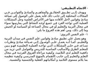 : -
‫التطبيقي‬ ‫االتجاه‬
‫ي‬ ‫ف‬ ‫ن‬ ‫والقواني‬ ‫والمبادئ‬ ‫م‬ ‫والمفاهي‬ ‫ق‬ ‫الحقائ‬ ‫بيق‬ ‫تط‬ ‫ى‬ ‫إل‬ ‫ويهدف‬
‫صياغة‬ ‫إلى‬ ‫الوصول‬ ‫على‬ ‫يعمل‬ ‫فأنه‬ ‫ذلك‬ ‫جانب‬ ‫إلى‬ ‫المختلفة‬ ‫المجاالت‬
‫المشكالت‬ ‫وحل‬ ‫العلمية‬ ‫األغراض‬ ‫في‬ ‫منها‬ ‫األفاده‬ ‫ألجل‬ ‫وقوانين‬ ‫مبادئ‬
‫سواء‬ ‫يمارسها‬ ‫التي‬ ‫النشاط‬ ‫أوجه‬ ‫جميع‬ ‫في‬ ‫الفرد‬ ‫تواجه‬ ‫التي‬ ‫العملية‬
‫الجيش‬ ‫أو‬ ‫السياسة‬ ‫أو‬ ‫الصناعة‬ ‫مجال‬ ‫في‬ ‫أو‬ ‫والتعليم‬ ‫التربية‬ ‫مجال‬ ‫في‬
:‫يلي‬ ‫ما‬ ‫الفروع‬ ‫هذه‬ ‫أهم‬ ‫ومن‬ ،‫ذلك‬ ‫إلى‬ ‫وما‬
١
: -
‫التربوي‬ ‫النفس‬ ‫علم‬
‫التربية‬ ‫ميدان‬ ‫في‬ ‫النفس‬ ‫علم‬ ‫وقوانين‬ ‫مبادئ‬ ‫تطبيق‬ ‫على‬ ‫يعمل‬ ‫وهو‬
‫ونظريات‬ ‫مبادئ‬ ‫ياغة‬ ‫ص‬ ‫ى‬ ‫إل‬ ‫ول‬ ‫الوص‬ ‫ى‬ ‫عل‬ ‫ل‬ ‫يعم‬ ‫ه‬ ‫أن‬ ‫ا‬ ‫كم‬ ،‫م‬ ‫والتعلي‬
‫بين‬ ‫ي‬ ‫و‬ ‫فه‬ ‫ة‬ ‫التعليمي‬ ‫ة‬ ‫العملي‬ ‫ه‬ ‫تواج‬ ‫ي‬ ‫الت‬ ‫المشكالت‬ ‫ى‬ ‫حل‬ ‫ي‬ ‫ف‬ ‫اعد‬ ‫تس‬
‫ن‬‫م‬ ‫د‬‫تزي‬ ‫ي‬‫الت‬ ‫ل‬‫والعوام‬ ‫س‬‫للتدري‬ ‫بة‬‫المناس‬ ‫اليب‬‫واألس‬ ‫الطرق‬ ‫م‬‫للمعل‬
‫مجال‬ ‫ي‬‫ف‬ ‫ة‬‫الفردي‬ ‫الفروق‬ ‫مراعاة‬ ‫ة‬ ‫وكيفي‬ ،‫ذ‬ ‫التالمي‬ ‫لدى‬ ‫م‬‫التعل‬ ‫ة‬‫دافعي‬
‫ه‬‫تنظيم‬ ‫ة‬‫وكيفي‬ ‫ي‬‫المدرس‬ ‫ج‬ ‫بالمنه‬ ‫االهتمام‬ ‫ب‬ ‫جان‬ ‫ى‬‫إل‬ ‫م‬‫والتعلي‬ ‫م‬‫التعل‬
.‫والنفسية‬ ‫والجسمية‬ ‫العقلية‬ ‫أمكانياتهم‬ ‫و‬ ‫التالميذ‬ ‫مستوى‬ ‫يالئم‬ ‫بما‬
 