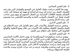 2
: -
‫الصناعي‬ ‫النفس‬ ‫علم‬
‫فيه‬ ‫تؤثر‬ ‫التي‬ ‫والعوامل‬ ‫المصنع‬ ‫في‬ ‫العامل‬ ‫سلوك‬ ‫بدراسة‬ ‫العلم‬ ‫هذا‬ ‫يهتم‬
‫جانب‬ ‫إلى‬ ‫ضوضاء‬ ‫أو‬ ‫تهوية‬ ‫أو‬ ‫اضاءة‬ ‫أو‬ ‫برودة‬ ‫أو‬ ‫حرارة‬ ‫من‬ ‫العمل‬ ‫كظروف‬
‫صاحب‬ ‫وبين‬ ‫بينهم‬ ‫أو‬ ‫أنفسهم‬ ‫العمال‬ ‫بين‬ ‫اإلنسانية‬ ‫العالقات‬ ‫بطبيعة‬ ‫االهتمام‬
‫م‬ ‫يحفزه‬ ‫ا‬ ‫بم‬ ‫ن‬ ‫للعاملي‬ ‫حية‬ ‫والص‬ ‫ة‬ ‫المادي‬ ‫ب‬ ‫بالجوان‬ ‫االهتمام‬ ‫ن‬ ‫ع‬ ‫فضال‬ ‫ل‬ ‫العم‬
.‫نوعيته‬ ‫وتحسين‬ ‫االنتاج‬ ‫زيادة‬ ‫على‬
3
: -
‫االداري‬ ‫النفس‬ ‫علم‬
‫في‬ ‫االنتظام‬ ‫عدم‬ ‫إلى‬ ‫بالعامل‬ ‫تدفع‬ ‫التي‬ ‫واألسباب‬ ‫العوامل‬ ‫بدراسة‬ ‫ويختص‬
‫واللوائح‬ ‫األنظمة‬ ‫وضع‬ ‫خالل‬ ‫من‬ ‫األسباب‬ ‫تلك‬ ‫بمعالجة‬ ‫الكفيلة‬ ‫والسبل‬ ‫العمل‬
.‫العمل‬ ‫سير‬ ‫انتظام‬ ‫على‬ ‫تحافظ‬ ‫التي‬ ‫القانونية‬
4
: -
‫التجاري‬ ‫النفس‬ ‫علم‬
‫بين‬ ‫المناس‬ ‫األفراد‬ ‫باختيار‬ ‫م‬ ‫يهت‬ ‫ذ‬ ‫إ‬ ‫والشراء‬ ‫بيع‬ ‫ال‬ ‫يكولوجية‬ ‫س‬ ‫ة‬ ‫بدراس‬ ‫م‬ ‫ويهت‬
‫ه‬ ‫ترغيب‬ ‫خالل‬ ‫ن‬ ‫م‬ ‫المشتري‬ ‫ى‬ ‫عل‬ ‫ر‬ ‫التأثي‬ ‫ي‬ ‫ف‬ ‫القدرة‬ ‫يمتلكون‬ ‫ن‬ ‫الذي‬ ‫بيع‬ ‫لل‬
‫ه‬ ‫مع‬ ‫فقة‬ ‫الص‬ ‫إلتمام‬ ‫بة‬ ‫المناس‬ ‫ة‬ ‫الفرص‬ ‫واغتنام‬ ‫ه‬ ‫اعتراضات‬ ‫ة‬ ‫ومواجه‬ ‫لعة‬ ‫بالس‬
‫االعالن‬ ‫ميم‬‫تص‬ ‫طرق‬ ‫تتناول‬ ‫ي‬‫الت‬ ‫االعالن‬ ‫يكولوجية‬‫س‬ ‫ة‬‫بدراس‬ ‫ا‬‫أيض‬ ‫م‬‫يهت‬ ‫ا‬‫كم‬
‫ه‬ ‫مالءمت‬ ‫ومدى‬ ‫تكراره‬ ‫مرات‬ ‫عدد‬ ‫و‬ ‫ه‬ ‫عرض‬ ‫ة‬ ‫وطريق‬ ‫ه‬ ‫وحجم‬ ‫ه‬ ‫لون‬ ‫ث‬ ‫حي‬ ‫ن‬ ‫م‬
.‫ورغباته‬ ‫المستهلك‬ ‫لطبيعة‬
 