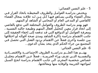 5
: -
‫القضائي‬ ‫النفس‬ ‫علم‬
‫ي‬ ‫ف‬ ‫القرار‬ ‫باتخاذ‬ ‫ة‬ ‫المحيط‬ ‫والظروف‬ ‫ل‬ ‫العوام‬ ‫ة‬ ‫بدراس‬ ‫ص‬ ‫ويخت‬
‫القضاء‬ ‫بمجال‬ ‫ة‬ ‫عالق‬ ‫ه‬ ‫ل‬ ‫ن‬ ‫م‬ ‫ل‬ ‫ك‬ ‫ا‬ ‫فيه‬ ‫اهم‬ ‫يس‬ ‫ي‬ ‫والت‬ ‫القضاء‬ ‫مجال‬
.‫المتهم‬ ‫أو‬ ‫الشاهد‬ ‫أو‬ ‫المحامي‬ ‫أو‬ ‫العام‬ ‫المدعي‬ ‫أو‬ ‫كالقاضي‬
‫بالقاضي‬ ‫تدفع‬ ‫التي‬ ‫المختلفة‬ ‫والعوامل‬ ‫الظروف‬ ‫بدراسة‬ ‫يهتم‬ ‫فهو‬
، ‫ية‬‫النفس‬ ‫ه‬‫حالت‬ ‫ة‬‫وطبيع‬ ‫م‬‫المته‬ ‫أفعال‬ ‫ل‬‫كتحلي‬ ‫ن‬‫معي‬ ‫قرار‬ ‫اتخاذ‬ ‫ى‬‫إل‬
‫ى‬‫إل‬ ‫ة‬‫الحقيق‬ ‫إخفاء‬ ‫ى‬‫إل‬ ‫ه‬‫تدفع‬ ‫د‬‫ق‬ ‫ي‬‫الت‬ ‫ع‬‫الدواف‬ ‫و‬‫أ‬ ‫ل‬‫العوام‬ ‫ة‬‫ومعرف‬
‫اختالفها‬ ‫أو‬ ‫أقواله‬ ‫صحة‬ ‫ومدى‬ ‫الشاهد‬ ‫ذاكرة‬ ‫بدراسة‬ ‫االهتمام‬ ‫جانب‬
‫ي‬‫ف‬ ‫ل‬‫تحص‬ ‫ي‬‫الت‬ ‫ل‬ ‫الفع‬ ‫بردود‬ ‫االهتمام‬ ‫ن‬ ‫ع‬ً ‫فضال‬ ‫وأخرى‬ ‫ة‬‫جلس‬ ‫ن‬ ‫بي‬
. ‫الدعوى‬ ‫بشأن‬ ‫يتخذ‬ ‫الذي‬ ‫الحكم‬ ‫جراء‬ ‫من‬ ‫المجتمع‬
6
: -
‫الجنائي‬ ‫النفس‬ ‫علم‬
‫ادية‬ ‫واالقتص‬ ‫ة‬ ‫االجتماعي‬ ‫الظروف‬ ‫ة‬ ‫بدراس‬ ‫م‬ ‫العل‬ ‫هذا‬ ‫م‬ ‫يهت‬
‫ل‬ ‫بتحلي‬ ‫االهتمام‬ ‫ن‬ ‫ع‬ً ‫فضال‬ ، ‫ة‬ ‫الجريم‬ ‫وراء‬ ‫ف‬ ‫تق‬ ‫ي‬ ‫الت‬ ‫ية‬ ‫والنفس‬
‫بل‬‫الس‬ ‫ح‬‫انج‬ ‫ة‬‫بدراس‬ ‫االهتمام‬ ‫ب‬‫جان‬ ‫ى‬‫ال‬ ،‫المجرم‬ ‫ية‬‫شخص‬ ‫ائص‬‫خص‬
.‫ومعالجتها‬ ‫منها‬ ‫والوقاية‬ ‫الجريمة‬ ‫لمواجهة‬
 