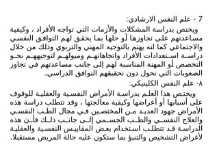 7
: -
‫االرشادي‬ ‫النفس‬ ‫علم‬
‫وكيفية‬ ، ‫األفراد‬ ‫تواجه‬ ‫التي‬ ‫واألزمات‬ ‫المشكالت‬ ‫بدراسة‬ ‫ويختص‬
‫ي‬‫النفس‬ ‫ق‬‫التواف‬ ‫م‬‫له‬ ‫ق‬‫يحق‬ ‫ا‬‫بم‬ ‫ا‬‫حله‬ ‫و‬‫أ‬ ‫ا‬‫تجاوزه‬ ‫ى‬‫عل‬ ‫اعدتهم‬‫مس‬
‫خالل‬ ‫من‬ ‫وذلك‬ ‫والتربوي‬ ‫المهني‬ ‫بالتوجيه‬ ‫يهتم‬ ‫انه‬ ‫كما‬ ‫واالجتماعي‬
‫و‬ ‫نح‬ ‫م‬ ‫لتوجيهه‬ ‫م‬ ‫وميوله‬ ‫م‬ ‫واتجاهاته‬ ‫األفراد‬ ‫تعدادات‬ ‫اس‬ ‫ة‬ ‫دراس‬
‫تجاوز‬ ‫في‬ ‫مساعدتهم‬ ‫جانب‬ ‫إلى‬ ‫لهم‬ ‫المناسبة‬ ‫المهنة‬ ‫أو‬ ‫التخصص‬
.‫الدراسي‬ ‫التوافق‬ ‫تحقيقهم‬ ‫دون‬ ‫تحول‬ ‫التي‬ ‫الصعوبات‬
۸
: -
‫الكلينيكي‬ ‫النفس‬ ‫علم‬
‫للوقوف‬ ‫ة‬ ‫والعقلي‬ ‫ية‬ ‫النفس‬ ‫األمراض‬ ‫ة‬ ‫بدراس‬ ‫م‬ ‫العل‬ ‫هذا‬ ‫ص‬ ‫ويخت‬
‫هذه‬ ‫دراسة‬ ‫تتطلب‬ ‫وقد‬ ، ‫معالجتها‬ ‫وكيفية‬ ‫أعراضها‬ ‫أو‬ ‫أسبابها‬ ‫على‬
‫ي‬ ‫النفس‬ ‫ب‬ ‫الط‬ ‫مجال‬ ‫ي‬ ‫ف‬ ‫ين‬ ‫المختص‬ ‫ن‬ ‫م‬ ‫د‬ ‫العدي‬ ‫جهود‬ ‫األمراض‬
‫هذه‬ ‫ن‬ ‫فأ‬ ‫ك‬ ‫ذل‬ ‫ب‬ ‫جان‬ ‫ى‬ ‫إل‬ ‫مي‬ ‫الجس‬ ‫ب‬ ‫والط‬ ‫ي‬ ‫النفس‬ ‫والعالج‬
‫ة‬ ‫والعقلي‬ ‫ية‬ ‫النفس‬ ‫س‬ ‫المقايي‬ ‫ض‬ ‫بع‬ ‫تخدام‬ ‫اس‬ ‫ب‬ ‫تتطل‬ ‫د‬ ‫ق‬ ‫ة‬ ‫الدراس‬
.‫مستقبال‬ ‫المريض‬ ‫حالة‬ ‫عليه‬ ‫ستكون‬ ‫بما‬ ‫والتنبؤ‬ ‫التشخيص‬ ‫ألغراض‬
 