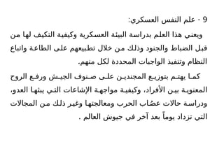9
: -
‫العسكري‬ ‫النفس‬ ‫علم‬
‫من‬ ‫لها‬ ‫التكيف‬ ‫وكيفية‬ ‫العسكرية‬ ‫البيئة‬ ‫بدراسة‬ ‫العلم‬ ‫هذا‬ ‫ويعني‬
‫واتباع‬ ‫ة‬‫الطاع‬ ‫ى‬‫عل‬ ‫بيعهم‬‫تط‬ ‫خالل‬ ‫ن‬‫م‬ ‫ك‬‫وذل‬ ‫والجنود‬ ‫الضباط‬ ‫ل‬‫قب‬
.‫منهم‬ ‫لكل‬ ‫المحددة‬ ‫الواجبات‬ ‫وتنفيذ‬ ‫النظام‬
‫الروح‬ ‫ع‬ ‫ورف‬ ‫ش‬ ‫الجي‬ ‫نوف‬ ‫ص‬ ‫ى‬ ‫عل‬ ‫ن‬ ‫المجندي‬ ‫ع‬ ‫بتوزي‬ ‫م‬ ‫يهت‬ ‫ا‬ ‫كم‬
،‫العدو‬ ‫ا‬ ‫يبثه‬ ‫ي‬ ‫الت‬ ‫اإلشاعات‬ ‫ة‬ ‫مواجه‬ ‫ة‬ ‫وكيفي‬ ،‫األفراد‬ ‫ن‬ ‫بي‬ ‫ة‬ ‫المعنوي‬
‫المجاالت‬ ‫ن‬‫م‬ ‫ك‬‫ذل‬ ‫ر‬‫وغي‬ ‫ا‬‫ومعالجته‬ ‫الحرب‬ ‫اب‬ُ‫عص‬ ‫حاالت‬ ‫ة‬‫ودراس‬
. ‫العالم‬ ‫جيوش‬ ‫في‬ ‫آخر‬ ‫بعد‬ ً‫يوما‬ ‫تزداد‬ ‫التي‬
 