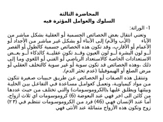 ‫الثالثة‬ ‫المحاضرة‬
‫فيه‬ ‫المؤثرة‬ ‫والعوامل‬ ‫السلوك‬
1
: -
‫الوراثة‬
‫من‬ ‫ر‬‫مباش‬ ‫بشكل‬ ‫العقلية‬ ‫و‬‫أ‬ ‫مية‬‫الجس‬ ‫ائص‬‫الخص‬ ‫بعض‬ ‫انتقال‬ ‫وتعني‬
) (
‫و‬ ‫أ‬ ‫األجداد‬ ‫ن‬ ‫م‬ ‫ر‬ ‫مباش‬ ‫ر‬ ‫غي‬ ‫ل‬ ‫بشك‬ ‫و‬ ‫أ‬ ‫األبناء‬ ‫ى‬ ‫إل‬ ‫م‬ ‫واأل‬ ‫ب‬ ‫األ‬ ‫اآلباء‬
‫القصر‬ ‫أو‬ ‫كالطول‬ ‫جسمية‬ ‫الخصائص‬ ‫هذه‬ ‫تكون‬ ‫وقد‬ ،‫األقارب‬ ‫أو‬ ‫األعمام‬
‫ض‬ ‫بع‬ ‫و‬ ‫أ‬ ‫كالذكاء‬ ‫ة‬ ‫عقلي‬ ‫تكون‬ ‫د‬ ‫وق‬ ‫العيون‬ ‫لون‬ ‫و‬ ‫أ‬ ‫البشرة‬ ‫لون‬ ‫و‬ ‫أ‬
‫ى‬‫إل‬ ‫ا‬‫وم‬ ‫اللغوي‬ ‫و‬‫أ‬ ‫ي‬‫الفن‬ ‫و‬‫أ‬ ‫ي‬‫الرياض‬ ‫تعداد‬‫كاالس‬ ‫ة‬‫الخاص‬ ‫تعدادات‬‫االس‬
‫أو‬ ‫العقلي‬ ‫كالتخلف‬ ‫سوية‬ ‫غير‬ ‫أو‬ ‫سوية‬ ‫تكون‬ ‫قد‬ ‫الخصائص‬ ‫وهذه‬، ‫ذلك‬
.) (
‫الدم‬ ‫تخثر‬ ‫عدم‬ ‫الهيموفيليا‬ ‫أو‬ ‫الصلع‬ ‫مرض‬
‫تتكون‬ ‫غيرة‬ ‫ص‬ ‫بيبات‬ ‫ح‬ ‫ق‬ ‫طري‬ ‫ن‬ ‫ع‬ ‫ائص‬ ‫الخص‬ ‫و‬ ‫أ‬ ‫فات‬ ‫الص‬ ‫هذه‬ ‫ل‬ ‫وتنتق‬
‫ة‬ ‫الخلي‬ ‫ن‬ ‫بي‬ ‫ل‬ ‫التفاع‬ ‫ي‬ ‫ف‬ ‫اعدة‬ ‫مس‬ ‫ل‬ ‫كعوام‬ ‫ل‬ ‫وتعم‬ ،‫ة‬ ‫كيمياوي‬ ‫مواد‬ ‫ن‬ ‫م‬
) (
‫ا‬‫عدده‬ ‫ث‬‫حي‬ ‫ن‬‫م‬ ‫ف‬‫تختل‬ ‫ي‬‫والت‬ ‫ومات‬‫الكروموس‬ ‫ﺒ‬ ‫ا‬‫عليه‬ ‫ق‬‫ويطل‬ ‫ا‬‫وبيئته‬
( ‫البعوضة‬ ‫عند‬ ‫فهي‬ ‫اخر‬ ‫الى‬ ‫كائن‬ ‫من‬
6
)
،‫ازواج‬ ‫ثالث‬ ‫اي‬ ‫كروموسومات‬
( ‫ي‬ ‫فه‬ ‫ان‬ ‫اإلنس‬ ‫د‬ ‫عن‬ ‫ا‬ ‫أم‬
46
( )
‫ي‬ ‫ف‬ ‫م‬ ‫تنتظ‬ ‫ومات‬ ‫الكروموس‬ ‫ن‬ ‫م‬ ‫فرد‬
۲ ۳
)
‫فهي‬ ‫األنثى‬ ‫عند‬ ‫متماثلة‬ ‫األزواج‬ ‫هذه‬ ‫وتكون‬ ‫زوج‬
 