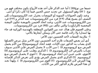 ‫نوع‬ ‫من‬ ‫جميعا‬
XX
) )
‫من‬ ‫فهو‬ ‫مختلف‬ ‫يكون‬ ‫األزواج‬ ‫هذه‬ ‫أحد‬ ‫فأن‬ ‫الذكر‬ ‫عند‬ ‫أما‬
( ‫نوع‬
XY
. )
‫أنثى‬ ‫أو‬ ‫ذكرا‬ ‫كان‬ ‫إذا‬ ‫فيما‬ ‫الجنين‬ ‫جنس‬ ‫تحديد‬ ‫عن‬ ‫المسؤول‬ ‫وهو‬
‫إلى‬ ‫الكروموسومات‬ ‫عدد‬ ‫يختزل‬ ‫البويضات‬ ‫أو‬ ‫المنوية‬ ‫الحيوانات‬ ‫تكون‬ ‫وعند‬
( ‫هناك‬ ‫بح‬‫يص‬ ‫ي‬‫أ‬ ‫ف‬‫النص‬
۲۳
( )
‫و‬ ‫ر‬‫الذك‬ ‫د‬‫عن‬ ‫ومات‬‫الكروموس‬ ‫ن‬‫م‬ ‫فرد‬
۲۳
)
‫فرد‬
‫ة‬‫البيض‬ ‫تتكون‬ ‫ة‬‫بالبويض‬ ‫ن‬‫الحيم‬ ‫اتحاد‬ ‫د‬‫وعن‬ ،‫ى‬ ‫األنث‬ ‫د‬‫عن‬ ‫ومات‬‫الكروموس‬ ‫ن‬‫م‬
( ) (
‫من‬ ‫تتألف‬ ‫والتي‬ ‫الزایکوت‬ ‫المخصبة‬
46
. )
‫الكروموسومات‬ ‫من‬ ‫فرد‬
‫جاء‬ ‫قد‬ ‫الوراثية‬ ‫بالهندسة‬ ‫المتعلقة‬ ‫القوانين‬ ‫من‬ ‫عدد‬ ‫هناك‬ ‫فأن‬ ‫العموم‬ ‫وعلى‬
: ) (
‫باآلتي‬ ‫أيجازها‬ ‫ويمكن‬ ‫اآلن‬ ‫حتى‬ ‫قائمة‬ ‫زالت‬ ‫وال‬ ‫مندل‬ ‫بها‬
1
: -
‫اآلخر‬ ‫دون‬ ‫الجنسين‬ ‫ألحد‬ ‫الصفات‬ ‫مالزمة‬
) (
‫لع‬ ‫الص‬ ‫مرض‬ ‫ل‬ ‫مث‬ ‫ر‬ ‫اآلخ‬ ‫دون‬ ‫ين‬ ‫الجنس‬ ‫د‬ ‫أح‬ ‫تالزم‬ ‫فات‬ ‫الص‬ ‫ض‬ ‫بع‬ ‫ن‬ ‫أ‬ ‫ي‬ ‫أ‬
‫وم‬‫کروموس‬ ‫أتحاد‬ ‫د‬‫فعن‬ ،‫اإلناث‬ ‫دون‬ ‫الذكور‬ ‫ه‬‫ب‬ ‫اب‬‫يص‬ ‫الذي‬
(
X
)
‫ل‬‫يحم‬ ‫م‬‫األ‬ ‫ن‬‫م‬
‫وم‬ ‫كروموس‬ ‫ع‬ ‫م‬ ‫المرض‬
X
) )
‫وف‬ ‫س‬ ‫ى‬ ‫األنث‬ ‫ن‬ ‫فأ‬ ‫المرض‬ ‫ل‬ ‫يحم‬ ‫ال‬ ‫ب‬ ‫األ‬ ‫ن‬ ‫م‬
‫وم‬ ‫الكروموس‬ ‫الن‬ ‫بالمرض‬ ‫اب‬ ‫تص‬
X
( ) )
‫وم‬ ‫کروموس‬ ‫ی‬ ‫عل‬ ‫ب‬ ‫يتغل‬ ‫الذكري‬
X
)
.
‫وم‬ ‫کروموس‬ ‫اتحاد‬ ‫ن‬ ‫أ‬ ‫ن‬ ‫حي‬ ‫ى‬ ‫عل‬ ‫األنثوي‬
X
) )
‫ع‬ ‫م‬ ‫المرض‬ ‫ل‬ ‫يحم‬ ‫ال‬ ‫أنثوي‬
( ‫وم‬‫کروموس‬
Y
)
‫ابة‬‫لإلص‬ ‫ر‬‫الذك‬ ‫تعرض‬ ‫ى‬‫إل‬ ‫يؤدي‬ ‫المرض‬ ‫ل‬‫يحم‬ ‫الذي‬ ‫الذكري‬
( ‫وم‬ ‫الكروموس‬ ‫ن‬ ‫أل‬ ‫المرض‬ ‫بهذا‬
Y
)
‫وم‬ ‫الكروموس‬ ‫ن‬ ‫م‬ ‫أقوى‬
X
) )
‫د‬ ‫نج‬ ‫ولهذا‬ ،
.‫األناث‬ ‫من‬ ‫أكثر‬ ‫الذكور‬ ‫يالزم‬ ‫المرض‬ ‫هذا‬ ‫أن‬
 