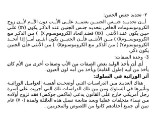 ۲
: -
‫الجنين‬ ‫جنس‬ ‫تحديد‬
‫زوج‬ ‫ن‬ ‫أل‬ ‫م‬ ‫األ‬ ‫دون‬ ‫ب‬ ‫األ‬ ‫ى‬ ‫عل‬ ‫د‬ ‫يعتم‬ ‫ن‬ ‫الجني‬ ‫س‬ ‫جن‬ ‫د‬ ‫تحدي‬ ‫ن‬ ‫أ‬
‫يكون‬ ‫ر‬ ‫الذك‬ ‫د‬ ‫عن‬ ‫ن‬ ‫الجني‬ ‫س‬ ‫جن‬ ‫د‬ ‫بتحدي‬ ‫الخاص‬ ‫ومات‬ ‫الكروموس‬
(
XY
)
‫ى‬ ‫عل‬
( ‫ى‬ ‫األنث‬ ‫د‬ ‫عن‬ ‫يكون‬ ‫ن‬ ‫حي‬
XX
)
‫وم‬ ‫الكروموس‬ ‫اتحاد‬ ‫د‬ ‫فعن‬
X
) )
‫ع‬ ‫م‬ ‫ر‬ ‫الذك‬ ‫ن‬ ‫م‬
‫وم‬ ‫الكروموس‬
X
) )
‫د‬ ‫أتح‬ ‫إذا‬ ‫ا‬ ‫أم‬ ‫ى‬ ‫أنث‬ ‫يكون‬ ‫ن‬ ‫الجني‬ ‫ن‬ ‫فأ‬ ‫ى‬ ‫األنث‬ ‫ن‬ ‫م‬
‫وم‬ ‫الكروموس‬
Y
) )
‫وم‬ ‫الكروموس‬ ‫ع‬ ‫م‬ ‫ر‬ ‫الذك‬ ‫ن‬ ‫م‬
X
) )
‫ن‬ ‫الجني‬ ‫ن‬ ‫فأ‬ ‫ى‬ ‫األنث‬ ‫ن‬ ‫م‬
.‫ذكر‬ ‫يكون‬
3
: -
‫الصفات‬ ‫وحدة‬
‫كان‬ ‫األم‬ ‫من‬ ‫أخرى‬ ‫وصفات‬ ‫األب‬ ‫من‬ ‫الصفات‬ ‫بعض‬ ‫الوليد‬ ‫يأخذ‬ ‫أن‬ ‫أي‬
. ) (
‫العيون‬ ‫لون‬ ‫أمه‬ ‫من‬ ‫ويأخذ‬ ‫القامة‬ ‫طول‬ ‫أبيه‬ ‫من‬ ‫يأخذ‬
:‫السلوك‬ ‫في‬ ‫الوراثية‬ ‫أثر‬
‫ة‬ ‫الوراثي‬ ‫ل‬ ‫العوام‬ ‫ة‬ ‫أهمي‬ ‫ت‬ ‫أوضح‬ ‫ي‬ ‫الت‬ ‫ات‬ ‫الدراس‬ ‫ن‬ ‫م‬ ‫د‬ ‫العدي‬ ‫هناك‬
‫أسرة‬ ‫على‬ ‫أجريت‬ ‫التي‬ ‫تلك‬ ‫الدراسات‬ ‫تلك‬ ‫بين‬ ‫ومن‬ ‫السلوك‬ ‫في‬ ‫وتأثيرها‬
) (
‫أوالده‬ ‫تزوج‬ ‫د‬‫فق‬ ‫س‬‫جوک‬ ‫س‬‫ماك‬ ‫ى‬‫يدع‬ ‫القانون‬ ‫ى‬‫عل‬ ‫خارج‬ ‫ي‬‫أمريك‬ ‫ل‬‫رج‬
( ‫ولمدة‬ ‫ة‬ ‫العائل‬ ‫هذه‬ ‫ل‬ ‫نس‬ ‫ة‬ ‫متابع‬ ‫د‬ ‫وبع‬ ‫ا‬ ‫عقلي‬ ‫متخلفات‬ ‫اء‬ ‫نس‬ ‫ن‬ ‫م‬
۷ ۰
)
‫عام‬
. ‫والمجرمين‬ ‫اللصوص‬ ‫من‬ ‫كانوا‬ ‫أحفادهم‬ ‫جميع‬ ‫أن‬ ‫تبين‬
 