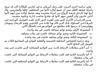 ) (
‫تزوج‬ ‫قد‬ ‫كان‬ ‫كلیكاك‬ ‫ن‬‫مارت‬ ‫يدعى‬ ‫ي‬‫أمريك‬ ‫ل‬‫رج‬ ‫ى‬‫عل‬ ‫ت‬‫أجري‬ ‫أخرى‬ ‫ة‬‫دراس‬ ‫ي‬‫وف‬
.
‫وقد‬ ‫والمجرمين‬ ‫عقليا‬ ‫المتخلفين‬ ‫من‬ ‫كانوا‬ ‫أوالده‬ ‫جميع‬ ‫أن‬ ‫تبين‬ ‫العقل‬ ‫ضعيفة‬ ‫بامرأة‬
‫كانوا‬ ‫أنهم‬ ‫تبين‬ ‫أوالده‬ ‫متابعة‬ ‫وبعد‬ ‫محترمة‬ ‫امرأة‬ ‫من‬ ‫الزواج‬ ‫ة‬‫فرص‬ ‫الرجل‬ ‫لهذا‬ ‫أتيح‬
.‫متقدمة‬ ‫وعلمية‬ ‫إدارية‬ ‫مناصب‬ ‫تقلدوا‬ ‫قد‬ ‫كانوا‬ ‫منهم‬ ‫البعض‬ ‫وأن‬ ‫عاديون‬ ‫أناس‬
‫ي‬ ‫ف‬ ‫ة‬ ‫الوراثي‬ ‫ل‬ ‫العوام‬ ‫ه‬ ‫تلعب‬ ‫الذي‬ ‫الدور‬ ‫ة‬ ‫أهمي‬ ‫تعزز‬ ‫ي‬ ‫الت‬ ‫األخرى‬ ‫ات‬ ‫الدراس‬ ‫ن‬ ‫وم‬
(
‫ونيومان‬ ‫فریمان‬ ‫م‬ ‫وه‬ ‫ن‬ ‫الباحثي‬ ‫ن‬ ‫م‬ ‫ة‬ ‫ثالث‬ ‫ا‬ ‫به‬ ‫قام‬ ‫ي‬ ‫الت‬ ‫ك‬ ‫تل‬ ‫لوك‬ ‫الس‬ ‫ي‬ ‫ف‬ ‫ا‬ ‫تاثيره‬
: )
‫اآلتي‬ ‫بالشكل‬ ‫توزعت‬ ‫التوائم‬ ‫من‬ ‫مجاميع‬ ‫ثالثة‬ ‫درسوا‬ ‫إذ‬ ‫وهولزبنجر‬
. -
‫واحدة‬ ‫بيئة‬ ‫في‬ ‫عاشت‬ ‫متماثلة‬ ‫توائم‬ ‫وتضم‬ ‫األولى‬ ‫المجموعة‬ ‫أ‬
. -
‫مختلفة‬ ‫بيئات‬ ‫في‬ ‫عاشت‬ ‫متماثلة‬ ‫توائم‬ ‫وتضم‬ ‫الثانية‬ ‫المجموعة‬ ‫ب‬
. -
‫واحدة‬ ‫بيئة‬ ‫في‬ ‫عاشت‬ ‫مختلفة‬ ‫توائم‬ ‫وتضم‬ ‫الثالثة‬ ‫المجموعة‬ ‫ج‬
‫تم‬ ‫الثالث‬ ‫المجاميع‬ ‫في‬ ‫للتوائم‬ ‫والعقلية‬ ‫الجسمية‬ ‫المختلفة‬ ‫الخصائص‬ ‫دراسة‬ ‫وبعد‬
:‫اآلتية‬ ‫النتائج‬ ‫إلى‬ ‫التوصل‬
١
-
‫ة‬ ‫بيئ‬ ‫ي‬ ‫ف‬ ‫ت‬ ‫عاش‬ ‫ي‬ ‫الت‬ ‫ة‬ ‫المتماثل‬ ‫م‬ ‫التوائ‬ ‫ن‬ ‫بي‬ ‫ت‬ ‫كان‬ ‫االرتباط‬ ‫معامالت‬ ‫ى‬ ‫أعل‬ ‫ن‬ ‫أ‬
‫واحدة‬
۲
-
‫عاشت‬ ‫التي‬ ‫المتماثلة‬ ‫التوائم‬ ‫بين‬ ‫االرتباط‬ ‫معامالت‬ ‫كانت‬ ‫فقد‬ ‫الثانية‬ ‫بالمرتبة‬ ‫أما‬
.‫منفصلة‬ ‫بيئات‬ ‫في‬
٣
-
‫عاشت‬ ‫التي‬ ‫المختلفة‬ ‫التوائم‬ ‫بين‬ ‫االرتباط‬ ‫معامالت‬ ‫كانت‬ ‫فقد‬ ‫الثالثة‬ ‫بالمرتبة‬ ‫أما‬
.‫منفصلة‬ ‫بيئات‬ ‫في‬
 