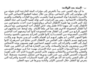 ‫ب‬
: -
‫الوالدة‬ ‫بعد‬ ‫البيئة‬
‫من‬ ‫تحوله‬ ‫الذي‬ ‫الخارجية‬ ‫البيئة‬ ‫مؤثرات‬ ‫إلى‬ ‫بالتعرض‬ ‫يبدأ‬ ‫حتى‬ ‫الجنين‬ ‫يولد‬ ‫أن‬ ‫ما‬
‫تبدأ‬ ‫التي‬ ‫االجتماعي‬ ‫التطبيع‬ ‫عملية‬ ‫خالل‬ ‫من‬ ‫وذلك‬ ،‫اجتماعي‬ ‫كائن‬ ‫إلى‬ ‫بيولوجي‬ ‫كان‬
‫م‬ ‫والقي‬ ‫د‬ ‫والتقالي‬ ‫العادات‬ ‫ج‬ ‫بالتدري‬ ‫ب‬ ‫يكتس‬ ‫فيبدأ‬ ‫ع‬ ‫المجتم‬ ‫نواة‬ ‫ا‬ ‫باعتباره‬ ‫رة‬ ‫باألس‬
‫الطفل‬ ‫حياة‬ ‫في‬ ‫األسرة‬ ‫أهمية‬ ‫تؤكد‬ ‫التي‬ ‫الدراسات‬ ‫بين‬ ‫ومن‬ ، ‫االجتماعية‬ ‫واالتجاهات‬
) (
‫ن‬ ‫م‬ ‫ن‬ ‫مجموعتي‬ ‫أخذت‬ ‫ث‬ ‫حي‬ ‫بروفزليتون‬ ‫الي‬ ‫س‬ ‫األطفال‬ ‫ة‬ ‫طبيب‬ ‫ا‬ ‫به‬ ‫ت‬ ‫قام‬ ‫ي‬ ‫الت‬ ‫ك‬ ‫تل‬
( ‫ا‬ ‫منهم‬ ‫ل‬‫ك‬ ‫ت‬‫بلغ‬ ‫األطفال‬
5
۷
)
‫رهم‬‫أس‬ ‫ع‬‫م‬ ‫ن‬‫المجموعتي‬ ‫د‬‫أح‬ ‫أطفال‬ ‫عاش‬ ‫د‬ ‫وق‬ ‫ل‬‫طف‬
‫في‬ ‫متابعتهم‬ ‫عند‬ ‫لوحظ‬ ‫وقد‬ ، ‫لأليتام‬ ‫ملجأ‬ ‫في‬ ‫نشأ‬ ‫فقد‬ ‫االخرى‬ ‫المجموعة‬ ‫أطفال‬ ‫أما‬
‫ن‬ ‫الباحثي‬ ‫د‬ ‫أح‬ ‫فهم‬ ‫وص‬ ‫ا‬ ‫كم‬ ‫كانوا‬ ‫ة‬ ‫المجموع‬ ‫هذه‬ ‫أطفال‬ ‫ن‬ ‫أ‬ ‫ر‬ ‫العم‬ ‫ن‬ ‫م‬ ‫ع‬ ‫الراب‬ ‫ر‬ ‫الشه‬
) (
‫ا‬ ‫وعندم‬ ‫بالجمود‬ ‫مون‬ ‫يتس‬ ‫ة‬ ‫الحرك‬ ‫ي‬ ‫قليل‬ ‫كانوا‬ ‫ذ‬ ‫إ‬ ‫ب‬ ‫الخش‬ ‫ن‬ ‫م‬ ‫نوعة‬ ‫المص‬ ‫ى‬ ‫كالدم‬
‫ت‬ ‫وكان‬ ‫م‬ ‫به‬ ‫ط‬ ‫يحي‬ ‫ن‬ ‫بم‬ ‫و‬ ‫أ‬ ‫ب‬ ‫باللع‬ ‫اهتمام‬ ‫ي‬ ‫أ‬ ‫م‬ ‫لديه‬ ‫ر‬ ‫يظه‬ ‫م‬ ‫ل‬ ‫ن‬ ‫الثام‬ ‫ر‬ ‫الشه‬ ‫بلغوا‬
‫كانوا‬ ‫ذ‬‫إ‬ ‫رهم‬‫أس‬ ‫ي‬‫ف‬ ‫نشأوا‬ ‫ن‬‫الذي‬ ‫األطفال‬ ‫ن‬‫م‬ ‫س‬‫العك‬ ‫ى‬‫عل‬ ‫بالخوف‬ ‫م‬‫تتس‬ ‫بيراتهم‬‫تع‬
‫األشخاص‬ ‫بوجه‬ ‫يتسمون‬ ‫فهم‬ ‫اجتماعيين‬ ‫كونهم‬ ‫جانب‬ ‫إلى‬ ‫والحركة‬ ‫اللعب‬ ‫إلى‬ ‫أميل‬
‫علماء‬ ‫ن‬‫م‬ ‫ر‬‫الكثي‬ ‫ن‬‫أ‬ ‫ى‬‫إل‬ ‫ا‬‫هن‬ ‫اإلشارة‬ ‫ن‬‫م‬ ‫د‬‫والب‬ ،‫عادة‬‫والس‬ ‫ا‬‫بالرض‬ ‫ويشعرون‬ ‫ن‬‫اآلخري‬
‫مي‬ ‫الجس‬ ‫م‬ ‫نموه‬ ‫ي‬ ‫ف‬ ‫جدا‬ ‫ة‬ ‫مهم‬ ‫ان‬ ‫اإلنس‬ ‫حياة‬ ‫ن‬ ‫م‬ ‫ى‬ ‫األول‬ ‫نوات‬ ‫الس‬ ‫عدوا‬ ‫س‬ ‫النف‬
) (
‫ة‬ ‫أهمي‬ ‫ى‬ ‫عل‬ ‫د‬ ‫أك‬ ‫الذي‬ ‫د‬ ‫فروي‬ ‫س‬ ‫النف‬ ‫م‬ ‫عال‬ ‫م‬ ‫ومنه‬ ‫ي‬ ‫واالنفعال‬ ‫ي‬ ‫واالجتماع‬ ‫ي‬ ‫والعقل‬
.
‫ا‬‫كم‬ ‫تقبال‬‫مس‬ ‫يته‬‫شخص‬ ‫ل‬‫تشكي‬ ‫ي‬‫ف‬ ‫ا‬‫ودوره‬ ‫الفرد‬ ‫ر‬‫عم‬ ‫ن‬‫م‬ ‫ى‬‫األول‬ ‫س‬‫الخم‬ ‫نوات‬‫الس‬
‫التي‬ ‫والحركية‬ ‫الحسية‬ ‫االستثارات‬ ‫أهمية‬ ‫على‬ ‫اآلخر‬ ‫هو‬ ‫أكد‬ ‫قد‬ ‫بياجيه‬ ‫النفس‬ ‫عالم‬ ‫أن‬
.‫العقلي‬ ‫نموه‬ ‫في‬ ‫ودورها‬ ‫والثانية‬ ‫األولى‬ ‫السنتين‬ ‫خالل‬ ‫الطفل‬ ‫لها‬ ‫يتعرض‬
 