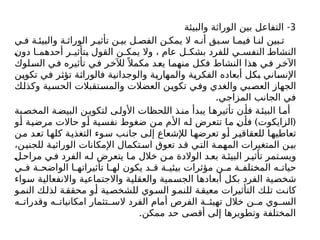 3
-
‫والبيئة‬ ‫الوراثة‬ ‫بين‬ ‫التفاعل‬
‫ي‬ ‫ف‬ ‫ة‬ ‫والبيئ‬ ‫ة‬ ‫الوراث‬ ‫ر‬ ‫تأثي‬ ‫ن‬ ‫بي‬ ‫ل‬ ‫الفص‬ ‫ن‬ ‫يمك‬ ‫ال‬ ‫ه‬ ‫أن‬ ‫بق‬ ‫س‬ ‫ا‬ ‫فيم‬ ‫ا‬ ‫لن‬ ‫بين‬ ‫ت‬
‫دون‬ ‫ا‬ ‫أحدهم‬ ‫ر‬ ‫بتأثي‬ ‫القول‬ ‫ن‬ ‫يمك‬ ‫وال‬ ، ‫عام‬ ‫ل‬ ‫بشك‬ ‫للفرد‬ ‫ي‬ ‫النفس‬ ‫النشاط‬
‫السلوك‬ ‫في‬ ‫تأثيره‬ ‫في‬ ‫لآلخر‬ً ‫مكمال‬ ‫يعد‬ ‫منهما‬ ‫فكل‬ ‫النشاط‬ ‫هذا‬ ‫في‬ ‫اآلخر‬
‫تكوين‬ ‫في‬ ‫تؤثر‬ ‫فالوراثة‬ ‫والوجدانية‬ ‫والمهارية‬ ‫الفكرية‬ ‫أبعاده‬ ‫بكل‬ ‫اإلنساني‬
‫وكذلك‬ ‫الحسية‬ ‫والمستقبالت‬ ‫العضالت‬ ‫تكوين‬ ‫وفي‬ ‫والغدي‬ ‫العصبي‬ ‫الجهاز‬
.‫المزاجي‬ ‫الجانب‬ ‫في‬
‫بة‬‫المخص‬ ‫ة‬‫البيض‬ ‫ن‬‫لتكوي‬ ‫ى‬‫األول‬ ‫اللحظات‬ ‫ذ‬‫من‬ ‫يبدأ‬ ‫ا‬‫تأثيره‬ ‫ن‬‫فأ‬ ‫ة‬‫البيئ‬ ‫ا‬‫أم‬
) (
‫أو‬ ‫مرضية‬ ‫حاالت‬ ‫أو‬ ‫نفسية‬ ‫ضغوط‬ ‫من‬ ‫األم‬ ‫له‬ ‫تتعرض‬ ‫ما‬ ‫فأن‬ ‫الزایكوت‬
‫من‬ ‫تعد‬ ‫كلها‬ ‫التغذية‬ ‫سوء‬ ‫جانب‬ ‫إلى‬ ‫لإلشعاع‬ ‫تعرضها‬ ‫أو‬ ‫للعقاقير‬ ‫تعاطيها‬
،‫ن‬‫للجني‬ ‫ة‬‫الوراثي‬ ‫اإلمكانات‬ ‫تكمال‬‫اس‬ ‫تعوق‬ ‫د‬‫ق‬ ‫ي‬‫الت‬ ‫ة‬‫المهم‬ ‫المتغيرات‬ ‫ن‬‫بي‬
‫ل‬‫مراح‬ ‫ي‬‫ف‬ ‫الفرد‬ ‫ه‬‫ل‬ ‫يتعرض‬ ‫ا‬ ‫م‬ ‫خالل‬ ‫ن‬ ‫م‬ ‫الوالدة‬ ‫د‬ ‫بع‬ ‫ة‬‫البيئ‬ ‫ر‬ ‫تأثي‬ ‫تمر‬ ‫ويس‬
‫ي‬ ‫ف‬ ‫ة‬ ‫الواضح‬ ‫ا‬ ‫تأثيراته‬ ‫ا‬ ‫له‬ ‫يكون‬ ‫د‬ ‫ق‬ ‫ة‬ ‫بيئي‬ ‫مؤثرات‬ ‫ن‬ ‫م‬ ‫ة‬ ‫المختلف‬ ‫ه‬ ‫حيات‬
‫سواء‬ ‫واالنفعالية‬ ‫واالجتماعية‬ ‫والعقلية‬ ‫الجسمية‬ ‫أبعادها‬ ‫بكل‬ ‫الفرد‬ ‫شخصية‬
‫و‬‫النم‬ ‫ك‬‫لذل‬ ‫ة‬‫محقق‬ ‫و‬‫أ‬ ‫ية‬‫للشخص‬ ‫وي‬‫الس‬ ‫و‬‫للنم‬ ‫ة‬‫معيق‬ ‫التأثيرات‬ ‫ك‬‫تل‬ ‫ت‬‫كان‬
‫ه‬ ‫وقدرات‬ ‫ه‬ ‫امكانيات‬ ‫تثمار‬ ‫الس‬ ‫الفرد‬ ‫أمام‬ ‫الفرص‬ ‫ة‬ ‫تهيئ‬ ‫خالل‬ ‫ن‬ ‫م‬ ‫وي‬ ‫الس‬
.‫ممكن‬ ‫حد‬ ‫أقصى‬ ‫إلى‬ ‫وتطويرها‬ ‫المختلفة‬
 
