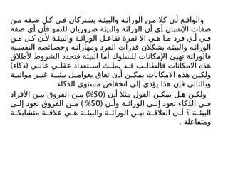 ‫ن‬ ‫م‬ ‫فة‬ ‫ص‬ ‫ل‬ ‫ك‬ ‫ي‬ ‫ف‬ ‫يشتركان‬ ‫ة‬ ‫والبيئ‬ ‫ة‬ ‫الوراث‬ ‫ن‬ ‫م‬ ‫كال‬ ‫ن‬ ‫أ‬ ‫ع‬ ‫والواق‬
‫صفة‬ ‫أي‬ ‫فأن‬ ‫للنمو‬ ‫ضروريان‬ ‫والبيئة‬ ‫الوراثة‬ ‫أن‬ ‫أي‬ ‫اإلنسان‬ ‫صفات‬
‫ن‬ ‫م‬ ‫ل‬ ‫ك‬ ‫ن‬ ‫أل‬ ‫ة‬ ‫والبيئ‬ ‫ة‬ ‫الوراث‬ ‫ل‬ ‫تفاع‬ ‫ثمرة‬ ‫اال‬ ‫ي‬ ‫ه‬ ‫ا‬ ‫م‬ ‫فرد‬ ‫ي‬ ‫أ‬ ‫ي‬ ‫ف‬
‫ية‬‫النفس‬ ‫ائصه‬‫وخص‬ ‫ه‬ ‫ومهارات‬ ‫الفرد‬ ‫قدرات‬ ‫يشكالن‬ ‫ة‬ ‫والبيئ‬ ‫ة‬ ‫الوراث‬
‫ألطالق‬ ‫الشروط‬ ‫فتحدد‬ ‫البيئة‬ ‫أما‬ ‫للسلوك‬ ‫اإلمكانات‬ ‫تهيئ‬ ‫فالوراثة‬
) (
‫ذكاء‬ ‫ي‬ ‫عال‬ ‫ي‬ ‫عقل‬ ‫تعداد‬ ‫اس‬ ‫ك‬ ‫يمل‬ ‫د‬ ‫ق‬ ‫ب‬ ‫فالطال‬ ‫االمكانات‬ ‫هذه‬
‫ة‬ ‫مواتي‬ ‫ر‬ ‫غي‬ ‫ة‬ ‫بيئي‬ ‫ل‬ ‫بعوام‬ ‫تعاق‬ ‫ن‬ ‫أ‬ ‫ن‬ ‫يمك‬ ‫االمكانات‬ ‫هذه‬ ‫ن‬ ‫ولك‬
.‫الذكاء‬ ‫مستوى‬ ‫انخفاض‬ ‫إلى‬ ‫يؤدي‬ ‫هذا‬ ‫فإن‬ ‫وبالتالي‬
( ‫ن‬ ‫أ‬ ‫مثال‬ ‫القول‬ ‫ن‬ ‫يمك‬ ‫ل‬ ‫ه‬ ‫ن‬ ‫ولك‬
50
)%
‫األفراد‬ ‫ن‬ ‫بي‬ ‫الفروق‬ ‫ن‬ ‫م‬
( ‫ن‬ ‫وأ‬ ‫ة‬ ‫الوراث‬ ‫ى‬ ‫إل‬ ‫تعود‬ ‫الذكاء‬ ‫ي‬ ‫ف‬
50
) %
‫ى‬ ‫إل‬ ‫تعود‬ ‫الفروق‬ ‫ن‬ ‫م‬
‫ة‬ ‫متشابك‬ ‫ة‬ ‫عالق‬ ‫ي‬ ‫ه‬ ‫ة‬ ‫والبيئ‬ ‫ة‬ ‫الوراث‬ ‫ن‬ ‫بي‬ ‫ة‬ ‫العالق‬ ‫ن‬ ‫أ‬ ‫؟‬ ‫ة‬ ‫البيئ‬
. ‫ومتفاعلة‬
 