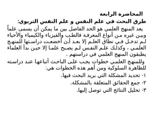 ‫الرابعة‬ ‫المحاضرة‬
:‫التربوي‬ ‫النفس‬ ‫علم‬ ‫و‬ ‫النفس‬ ‫علم‬ ‫في‬ ‫البحث‬ ‫طرق‬
ً‫علما‬ ‫يسمى‬ ‫أن‬ ‫يمكن‬ ‫ما‬ ‫بين‬ ‫الفاصل‬ ‫الحد‬ ‫هو‬ ‫العلمي‬ ‫المنهج‬ ‫يعد‬
‫واألحياء‬ ‫والكيمياء‬ ‫والفيزياء‬ ‫ب‬ ‫فالط‬ ‫ة‬ ‫المعرف‬ ‫أنواع‬ ‫ن‬ ‫م‬ ‫غيره‬ ‫ن‬ ‫وبي‬
‫ج‬ ‫للمنه‬ ‫تها‬ ‫دراس‬ ‫ت‬ ‫أخضع‬ ‫ن‬ ‫أ‬ ‫د‬ ‫بع‬ ‫إال‬ ‫م‬ ‫العل‬ ‫نطاق‬ ‫ي‬ ‫ف‬ ‫ل‬ ‫تدخ‬ ‫م‬ ‫ل‬
‫العلماء‬ ‫بدأ‬ ‫ن‬ ‫حي‬ ‫إال‬ ‫ا‬ ‫علم‬ ‫بح‬ ‫يص‬ ‫م‬ ‫ل‬ ‫س‬ ‫النف‬ ‫م‬ ‫عل‬ ‫ك‬ ‫وكذل‬ ، ‫ي‬ ‫العلم‬
. ‫دراستهم‬ ‫في‬ ‫العلمي‬ ‫المنهج‬ ‫يطبقون‬
‫ته‬‫دراس‬ ‫د‬ ‫عن‬ ‫ا‬ ‫أتباعه‬ ‫ث‬ ‫الباح‬ ‫ى‬ ‫عل‬ ‫ب‬ ‫يج‬ ‫خطوات‬ ‫ي‬ ‫العلم‬ ‫ج‬‫وللمنه‬
:‫هي‬ ‫الخطوات‬ ‫هذه‬ ‫أهم‬ ‫ومن‬ ‫السلوكية‬ ‫للظاهرة‬
١
. -
‫فيها‬ ‫البحث‬ ‫يريد‬ ‫التي‬ ‫المشكلة‬ ‫تحديد‬
۲
. -
‫بالمشكلة‬ ‫المتعلقة‬ ‫الحقائق‬ ‫جمع‬
٣
. -
‫إليها‬ ‫توصل‬ ‫التي‬ ‫النتائج‬ ‫تحليل‬
 