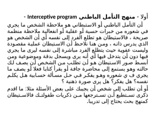 ‫أوال‬
-
‫ني‬K
‫ط‬‫البا‬ ‫التأمل‬ ‫منهج‬
Interceptive program
-
‫يجري‬ ‫ما‬ ‫الشخص‬ ‫مالحظة‬ ‫هو‬ ‫االستبطاني‬ ‫أو‬ ‫الباطني‬ ‫التأمل‬ ‫أن‬
‫منظمة‬ ‫مالحظة‬ ‫انفعالية‬ ‫أو‬ ‫عقلية‬ ‫أو‬ ‫حسية‬ ‫خبرات‬ ‫من‬ ‫شعوره‬ ‫في‬
‫هو‬ ‫الشخص‬ ‫أن‬ ‫أي‬ ‫نفسه‬ ‫إلى‬ ‫الفرد‬ ‫تطلع‬ ‫هو‬ ‫فاالستيطان‬ ، ‫صريحة‬
‫ودة‬ ‫مقص‬ ‫ة‬ ‫عملي‬ ‫تيطان‬ ‫االس‬ ‫ن‬ ‫أ‬ ‫ظ‬ ‫نالح‬ ‫ا‬ ‫هن‬ ‫ن‬ ‫وم‬ ، ‫ه‬ ‫ذات‬ ‫يدرس‬ ‫الذي‬
‫يجري‬ ‫ما‬ ‫ليرى‬ ‫نفسه‬ ‫إلى‬ ‫مباشرة‬ ‫الفرد‬ ‫يتطلع‬ ‫حيث‬ ‫عفوية‬ ‫وليست‬
‫ومن‬ ‫وموضوعية‬ ‫بدقة‬ ‫ويسجل‬ ‫يرى‬ ‫أنه‬ ‫أي‬ ‫فيها‬ ‫يتدخل‬ ‫أن‬ ‫دون‬ ‫فيها‬
‫ك‬ ‫ل‬ ‫ف‬ ‫يص‬ ‫ن‬ ‫أ‬ ‫ص‬ ‫الشخ‬ ‫ن‬ ‫م‬ ‫ب‬ ‫تطل‬ ‫ن‬ ‫أ‬ ‫و‬ ‫ه‬ ‫تيطان‬ ‫االس‬ ‫ور‬ ‫ص‬ ‫ط‬ ‫أبس‬
‫ما‬ ‫يصف‬ ‫أو‬ ‫فعال‬ ‫كتابا‬ ‫يقرأ‬ ‫أو‬ ‫جافة‬ ‫محاضرة‬ ‫إلى‬ ‫يستمع‬ ‫وهو‬ ‫حالته‬
‫م‬ ‫يكل‬ ‫ل‬ ‫ه‬ ‫ابية‬ ‫حس‬ ‫ألة‬ ‫مس‬ ‫ل‬ ‫ح‬ ‫ي‬ ‫ف‬ ‫ر‬ ‫يفك‬ ‫و‬ ‫وه‬ ‫شعوره‬ ‫ي‬ ‫ف‬ ‫يجري‬
‫؟‬ ‫ذهنية‬ ‫صورة‬ ‫پری‬ ‫هل‬ ‫يفكر؟‬ ‫هل‬ ‫نفسه؟‬
:
‫اقدم‬ ‫ما‬ ‫مثال‬ ‫األسئلة‬ ‫بعض‬ ‫على‬ ‫يجيبك‬ ‫أن‬ ‫شخص‬ ‫إلى‬ ‫تطلب‬ ‫أن‬ ‫أو‬
‫تيطان‬ ‫فاالس‬ ‫ك‬ ‫طفولت‬ ‫ذكريات‬ ‫ن‬ ‫م‬ ‫ترجعها‬ ‫تس‬ ‫ن‬ ‫أ‬ ‫تطيع‬ ‫تس‬ ‫ذكرى‬
.‫تدريبا‬ ‫إلى‬ ‫يحتاج‬ ‫بحث‬ ‫كمنهج‬
 