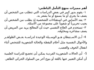 :‫الباطني‬ ‫التأمل‬ ‫منهج‬ ‫مميزات‬ ‫أهم‬
١
-
‫أن‬ ‫الشخص‬ ‫من‬ ‫تتطلب‬ ‫التي‬ ‫الدراسات‬ ‫بعض‬ ‫في‬ ‫كبير‬ ‫بدور‬ ‫يقوم‬
.‫به‬ ‫يشعر‬ ‫ما‬ ‫أو‬ ‫يسمع‬ ‫ما‬ ‫أو‬ ‫يجري‬ ‫ما‬ ‫يصف‬
۲
-
‫أن‬ ‫الشخص‬ ‫من‬ ‫يطلب‬ ‫إذ‬ ‫الشخصية‬ ‫استفتاءات‬ ‫في‬ ‫األساس‬ ‫يعد‬
.‫األسئلة‬ ‫من‬ ‫مجموعة‬ ‫على‬ ً‫شفويا‬ ‫أو‬ ً‫تحريريا‬ ‫يجيب‬
۳
-
‫أن‬ ‫المريض‬ ‫من‬ ‫يريد‬ ‫المعالج‬ ‫أن‬ ‫حيث‬ ‫النفسي‬ ‫العالج‬ ‫في‬ ‫تستخدم‬
.‫ومخاوفه‬ ‫مشاعره‬ ‫يصف‬
4
-
‫ر‬ ‫الظواه‬ ‫ض‬ ‫بع‬ ‫ة‬ ‫لدراس‬ ‫الوحيدة‬ ‫يلة‬ ‫الوس‬ ‫و‬ ‫ه‬ ‫تيطان‬ ‫االس‬ ‫ن‬ ‫أ‬
‫أثناء‬ ‫للشخص‬ ‫ة‬‫الشعوري‬ ‫والحالة‬ ‫اليقظة‬ ‫أحالم‬ ‫مثل‬ ‫النفسية‬ ‫واألحوال‬
.‫والغضب‬ ‫الخوف‬ ‫انفعال‬
5
-
‫ة‬ ‫العلمي‬ ‫ة‬ ‫للدراس‬ ‫ع‬ ‫تخض‬ ‫ن‬ ‫أ‬ ‫ن‬ ‫يمك‬ ‫ة‬ ‫الفردي‬ ‫ة‬ ‫الشعوري‬ ‫الحاالت‬ ‫ن‬ ‫أ‬
.‫الظاهر‬ ‫الحركي‬ ‫السلوك‬ ‫من‬ ‫آخر‬ ‫بنوع‬ ‫أو‬ ‫باللغة‬ ‫عنها‬ ‫التعبير‬ ‫أمكن‬ ‫أن‬
 