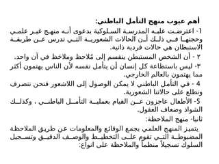 :‫الباطني‬ ‫التأمل‬ ‫منهج‬ ‫عيوب‬ ‫أهم‬
1
-
‫ي‬ ‫علم‬ ‫ر‬ ‫غي‬ ‫ج‬ ‫منه‬ ‫ه‬ ‫أن‬ ‫بدعوى‬ ‫لوكية‬ ‫الس‬ ‫ة‬ ‫المدرس‬ ‫ه‬ ‫علي‬ ‫ت‬ ‫اعترض‬
‫ة‬ ‫طريق‬ ‫ن‬ ‫ع‬ ‫تدرس‬ ‫ي‬ ‫الت‬ ‫ة‬ ‫الشعوري‬ ‫الحاالت‬ ‫ن‬ ‫أ‬ ‫ك‬ ‫ذل‬ ‫ي‬ ‫ف‬ ‫ا‬ ‫وحجته‬
.‫ذاتية‬ ‫فردية‬ ‫حاالت‬ ‫هي‬ ‫االستبطان‬
۲
. -
‫واحد‬ ‫آن‬ ‫في‬ ‫ظ‬َ‫ح‬‫ومال‬ ‫الحظ‬ُ‫م‬ ‫إلى‬ ‫ينقسم‬ ‫المستبطن‬ ‫الشخص‬ ‫أن‬
٣
-
‫أكثر‬ ‫يهتمون‬ ‫الناس‬ ‫ألن‬ ‫نفسه‬ ‫يتأمل‬ ‫أن‬ ‫إنسان‬ ‫كل‬ ‫باستطاعة‬ ‫ليس‬
.‫الخارجي‬ ‫بالعالم‬ ‫يهتمون‬ ‫مما‬
4
-
‫نتصرف‬ ‫فنحن‬ ‫الالشعور‬ ‫إلى‬ ‫الوصول‬ ‫يمكن‬ ‫ال‬ ‫الباطني‬ ‫التأمل‬ ‫في‬
.‫الشعورية‬ ‫حاالتنا‬ ‫على‬ ‫ونطلع‬
5
-
‫ك‬ ‫وكذل‬ ، ‫ي‬ ‫الباطن‬ ‫ل‬ ‫التأم‬ ‫ة‬ ‫بعملي‬ ‫القيام‬ ‫ن‬ ‫ع‬ ‫عاجزون‬ ‫األطفال‬
.‫العقول‬ ‫وضعاف‬ ‫الشواذ‬
: -
‫المالحظة‬ ‫منهج‬ ‫ثانيا‬
‫المالحظة‬ ‫طريق‬ ‫عن‬ ‫والمعلومات‬ ‫ع‬‫الوقائ‬ ‫بجمع‬ ‫العلمي‬ ‫المنهج‬ ‫يتميز‬
‫جيل‬ ‫وتس‬ ‫ق‬ ‫الدقي‬ ‫ف‬ ‫والوص‬ ‫ط‬ ‫التخطي‬ ‫ى‬ ‫عل‬ ‫تقوم‬ ‫ي‬ ‫الت‬ ‫ة‬ ‫المضبوط‬
:‫انواع‬ ‫على‬ ‫والمالحظة‬ ً‫منظما‬ً ‫تسجيال‬ ‫السلوك‬
 