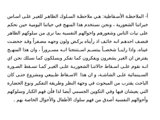 : -
‫اس‬ ‫اس‬ ‫ى‬ ‫عل‬ ‫ر‬ ‫للغي‬ ‫ر‬ ‫الظاه‬ ‫لوك‬ ‫الس‬ ‫ة‬ ‫مالحظ‬ ‫ي‬ ‫ه‬ ‫قاطية‬ ‫األس‬ ‫ة‬ ‫المالحظ‬ ‫أ‬
‫نحكم‬ ‫حين‬ ‫اليومية‬ ‫حياتنا‬ ‫في‬ ‫المنهج‬ ‫هذا‬ ‫نستخدم‬ ‫ونحن‬ ، ‫الشعورية‬ ‫خبراتنا‬
‫الظاهر‬ ‫سلوكهم‬ ‫من‬ ‫نرى‬ ‫بما‬ ‫النفسية‬ ‫واحوالهم‬ ‫وشعورهم‬ ‫الناس‬ ‫نيات‬ ‫على‬
‫ت‬‫جحض‬ ‫د‬ ‫وق‬ ً‫فرا‬ ‫مص‬ ‫ه‬ ‫وجه‬ ‫ولون‬ ‫ض‬ ‫يرك‬ ‫رأيناه‬ ‫اذ‬ ‫ف‬ ‫خائ‬ ‫ه‬ ‫ان‬ ‫م‬ ‫احده‬ ‫ف‬ ‫فنص‬
‫ج‬ ‫المنه‬ ‫هذا‬ ‫وان‬ ، ً‫رورا‬ ‫مس‬ ‫ه‬ ‫ان‬ ‫تنتجنا‬ ‫اس‬ ‫م‬ ‫يبتس‬ ً‫ا‬ ‫شخص‬ ‫ا‬ ‫راين‬ ‫واذا‬ ،‫عيناه‬
‫اي‬ ‫نحن‬ ‫نسلك‬ ‫كما‬ ‫ويسلكون‬ ‫نفكر‬ ‫كما‬ ‫ويفكرون‬ ‫يشعرون‬ ‫ر‬‫الغي‬ ‫ان‬ ‫يفترض‬
‫ورة‬ ‫الص‬ ‫قط‬ ‫تس‬ ‫ا‬ ‫كم‬ ‫ر‬ ‫الغي‬ ‫ى‬ ‫عل‬ ‫ة‬ ‫الشعوري‬ ‫ا‬ ‫حاالتن‬ ‫قاط‬ ‫اس‬ ‫ى‬ ‫عل‬ ‫نقوم‬ ‫ه‬ ‫ان‬
‫كان‬ ‫ى‬ ‫حت‬ ‫ومشروع‬ ‫بيعي‬ ‫ط‬ ‫قاط‬ ‫االس‬ ‫هذا‬ ‫ان‬ ‫و‬ ،‫ة‬ ‫الشاش‬ ‫ى‬ ‫عل‬ ‫ينمائية‬ ‫الس‬
‫الحضارة‬ ‫ونوع‬ ‫التفكير‬ ‫وطريقة‬ ‫النظر‬ ‫وجهة‬ ‫في‬ ‫المبحوث‬ ‫من‬ ‫يقترب‬ ‫الباحث‬
‫وسلوكهم‬ ‫الكبار‬ ‫فهم‬ ‫فأن‬ ‫لذا‬ ‫أيضا‬ ‫الجسمي‬ ‫التكوين‬ ‫وفي‬ ‫فيها‬ ‫يعيشان‬ ‫التي‬
. ‫بهم‬ ‫الخاصة‬ ‫واألحوال‬ ‫األطفال‬ ‫سلوك‬ ‫فهم‬ ‫من‬ ‫أصدق‬ ‫النفسية‬ ‫وأحوالهم‬
 