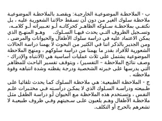 : -
‫ة‬ ‫الموضوعي‬ ‫ة‬ ‫بالمالحظ‬ ‫د‬ ‫ويقص‬ ‫ة‬ ‫الخارجي‬ ‫ة‬ ‫الموضوعي‬ ‫ة‬ ‫المالحظ‬ ‫ب‬
‫ل‬‫ب‬ ، ‫ه‬‫علي‬ ‫ة‬‫الشعوري‬ ‫ا‬‫حاالتن‬ ‫قط‬‫نس‬ ‫ن‬‫أ‬ ‫دون‬ ‫ن‬‫م‬ ‫ر‬‫الغي‬ ‫لوك‬‫س‬ ‫ة‬‫مالحظ‬
،‫ه‬ ‫كالم‬ ‫و‬ ‫أ‬ ‫بيراته‬ ‫تع‬ ‫و‬ ‫أ‬ ‫ه‬ ‫كحركات‬ ‫ر‬ ‫الظاه‬ ‫لوكه‬ ‫س‬ ‫ة‬ ‫بمالحظ‬ ‫ي‬ ‫نكتف‬
.
‫الذي‬ ‫ج‬ ‫المنه‬ ‫و‬ ‫وه‬ ‫لوك‬ ‫الس‬ ‫ا‬ ‫فيه‬ ‫يحدث‬ ‫ي‬ ‫الت‬ ‫الظروف‬ ‫جيل‬ ‫وتس‬
، ‫والمرضى‬ ‫والحيوانات‬ ‫األطفال‬ ‫سلوك‬ ‫دراسة‬ ‫في‬ ‫عليه‬ ‫االعتماد‬ ‫يمكن‬
‫الحاالت‬ ‫دراسة‬ ‫يهمنا‬ ‫ال‬ ‫البحوث‬ ‫من‬ ‫الكثير‬ ‫في‬ ‫اننا‬ ‫بالذكر‬ ‫الجدير‬ ‫ومن‬
‫المالحظة‬ ‫ومنهج‬ ، ‫سلوكهم‬ ‫دراسة‬ ‫من‬ ‫يهمنا‬ ‫ما‬ ‫بقدر‬ ‫لألفراد‬ ‫الشعورية‬
- (
‫واإلدراك‬ ‫االنتباه‬ ‫هي‬ ‫أساسية‬ ‫عمليات‬ ‫ثالث‬ ‫على‬ ‫يشتمل‬ ‫الموضوعية‬
) –
‫ر‬ ‫للمظاه‬ ‫ث‬ ‫الباح‬ ‫ير‬ ‫تفس‬ ‫ف‬ ‫ويتوق‬ ، ‫ير‬ ‫التفس‬ ‫ة‬ ‫المالحظ‬ ‫ج‬ ‫نتائ‬ ‫ف‬ ‫وص‬
‫وقوة‬ ‫ه‬‫انتباه‬ ‫وشدة‬ ‫ه‬‫يقظت‬ ‫ة‬‫ودرج‬ ‫ية‬‫الشخص‬ ‫برته‬‫خ‬ ‫ى‬‫عل‬ ‫ها‬‫يدرس‬ ‫ي‬‫الت‬
. ‫مالحظته‬
- ‫ج‬
:
‫ى‬‫عل‬ ‫ا‬‫تلقائي‬ ‫يحدث‬ ‫ا‬‫كم‬ ‫لوك‬‫الس‬ ‫ة‬‫مالحظ‬ ‫ي‬‫ه‬ ‫ة‬‫الطبيعي‬ ‫ة‬‫المالحظ‬
‫م‬ ‫عل‬ ‫برات‬ ‫مخت‬ ‫ي‬ ‫ف‬ ‫ته‬ ‫دراس‬ ‫ن‬ ‫يمك‬ ‫ال‬ ‫الذي‬ ‫لوك‬ ‫الس‬ ‫ة‬ ‫ودراس‬ ‫بيعته‬ ‫ط‬
‫ل‬ ‫مث‬ ‫ل‬‫الطف‬ ‫ة‬ ‫دراس‬ ‫و‬‫أ‬ ‫الحيوان‬ ‫ع‬ ‫م‬ ‫ة‬ ‫المالحظ‬ ‫هذه‬ ‫تخدم‬ ‫وتس‬ ، ‫س‬ ‫النف‬
‫ال‬ ‫ة‬ ‫طبيعي‬ ‫ظروف‬ ‫ي‬ ‫وف‬ ‫جيتهم‬ ‫س‬ ‫ى‬ ‫عل‬ ‫يلعبون‬ ‫م‬ ‫وه‬ ‫األطفال‬ ‫ة‬ ‫مالحظ‬
‫التكلف‬ ‫أو‬ ‫بالحرج‬ ‫تشعرهم‬
.
 