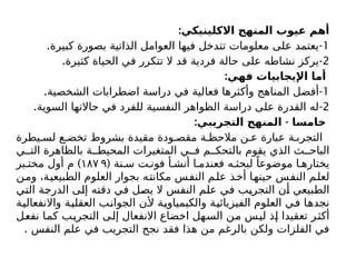 :‫االكلينيكي‬ ‫المنهج‬ ‫عيوب‬ ‫أهم‬
1
. -
‫كبيرة‬ ‫بصورة‬ ‫الذاتية‬ ‫العوامل‬ ‫فيها‬ ‫تتدخل‬ ‫معلومات‬ ‫على‬ ‫يعتمد‬
2
. -
‫كثيرة‬ ‫الحياة‬ ‫في‬ ‫تتكرر‬ ‫ال‬ ‫قد‬ ‫فردية‬ ‫حالة‬ ‫على‬ ‫نشاطه‬ ‫يركز‬
:‫فهي‬ ‫اإليجابيات‬ ‫أما‬
1
. -
‫الشخصية‬ ‫اضطرابات‬ ‫دراسة‬ ‫في‬ ‫فعالية‬ ‫وأكثرها‬ ‫المناهج‬ ‫أفضل‬
2
. -
‫السوية‬ ‫حاالتها‬ ‫في‬ ‫للفرد‬ ‫النفسية‬ ‫الظواهر‬ ‫دراسة‬ ‫على‬ ‫القدرة‬ ‫له‬
: -
‫التجريبي‬ ‫المنهج‬ ‫خامسا‬
‫يطرة‬ ‫لس‬ ‫ع‬ ‫تخض‬ ‫بشروط‬ ‫مقيدة‬ ‫ودة‬ ‫مقص‬ ‫ة‬ ‫مالحظ‬ ‫ن‬ ‫ع‬ ‫عبارة‬ ‫ة‬ ‫التجرب‬
‫ي‬ ‫الت‬ ‫بالظاهرة‬ ‫ة‬ ‫المحيط‬ ‫المتغيرات‬ ‫ي‬ ‫ف‬ ‫م‬ ‫بالتحك‬ ‫يقوم‬ ‫الذي‬ ‫ث‬ ‫الباح‬
( ‫نة‬ ‫س‬ ‫ت‬ ‫فون‬ ‫أ‬ ‫أنش‬ ‫ا‬ ‫فعندم‬ ‫ه‬ ‫لبحث‬ ً‫موضوعا‬ ‫ا‬ ‫يختاره‬
۱۸۷ ۹
)
‫بر‬ ‫مخت‬ ‫أول‬ ‫م‬
‫ومن‬ ،‫الطبيعية‬ ‫العلوم‬ ‫بجوار‬ ‫مكانته‬ ‫النفس‬ ‫علم‬ ‫أخذ‬ ‫حينها‬ ‫النفس‬ ‫لعلم‬
‫التي‬ ‫الدرجة‬ ‫إلى‬ ‫دقته‬ ‫في‬ ‫يصل‬ ‫ال‬ ‫النفس‬ ‫علم‬ ‫في‬ ‫التجريب‬ ‫أن‬ ‫الطبيعي‬
‫واالنفعالية‬ ‫العقلية‬ ‫الجوانب‬ ‫ألن‬ ‫والكيمياوية‬ ‫الفيزيائية‬ ‫العلوم‬ ‫في‬ ‫نجدها‬
‫نفعل‬ ‫كما‬ ‫التجريب‬ ‫إلى‬ ‫االنفعال‬ ‫اخضاع‬ ‫السهل‬ ‫من‬ ‫ليس‬ ‫إذ‬ ‫تعقيدا‬ ‫أكثر‬
. ‫النفس‬ ‫علم‬ ‫في‬ ‫التجريب‬ ‫نجح‬ ‫فقد‬ ‫هذا‬ ‫من‬ ‫بالرغم‬ ‫ولكن‬ ‫الفلزات‬ ‫في‬
 