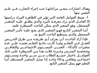 ‫م‬ ‫عل‬ ‫ي‬ ‫ف‬ ‫التجارب‬ ‫إجراء‬ ‫د‬ ‫عن‬ ‫ا‬ ‫مراعاته‬ ‫ي‬ ‫ينبغ‬ ‫اعتبارات‬ ‫وهناك‬
:‫منها‬ ‫النفس‬
1
-
‫دراستها‬ ‫المراد‬ ‫الظاهرة‬ ‫في‬ ‫تؤثر‬ ‫التي‬ ‫العامة‬ ‫العوامل‬ ‫ضبط‬
‫ر‬ ‫المتغي‬ ‫ه‬ ‫علي‬ ‫ق‬ ‫يطل‬ ‫والذي‬ ‫تأثيره‬ ‫ة‬ ‫معرف‬ ‫يراد‬ ‫الذي‬ ‫ل‬ ‫العام‬ ‫إال‬
.‫عليه‬ ‫السيطرة‬ ‫للباحث‬ ‫يمكن‬ ‫الذي‬ ‫المتغير‬ ‫وهو‬ ،‫المستقل‬
‫ر‬ ‫المتغي‬ ‫ر‬ ‫تأثي‬ ‫ه‬ ‫علي‬ ‫ع‬ ‫يق‬ ‫الذي‬ ‫ر‬ ‫المتغي‬ ‫و‬ ‫فه‬ ‫ع‬ ‫التاب‬ ‫ر‬ ‫المتغي‬ ‫ا‬ ‫أم‬
.‫به‬ ‫التنبؤ‬ ‫الباحث‬ ‫يستطيع‬ ‫والذي‬ ‫المستقل‬
‫س‬ ‫التدري‬ ‫طرق‬ ‫ن‬ ‫م‬ ‫ة‬ ‫طريق‬ ‫ي‬ ‫أ‬ ‫يعرف‬ ‫ن‬ ‫أ‬ ‫ث‬ ‫الباح‬ ‫أراد‬ ‫فإذا‬
‫عدة‬ ‫ى‬ ‫عل‬ ‫د‬ ‫تعتم‬ ‫م‬ ‫التعل‬ ‫ج‬ ‫نتائ‬ ‫ت‬ ‫كان‬ ‫ا‬ ‫ولم‬ ‫م‬ ‫التعل‬ ‫ي‬ ‫ف‬ ‫ل‬ ‫أفض‬
‫ي‬ ‫والثقاف‬ ‫ي‬ ‫االجتماع‬ ‫توى‬ ‫المس‬ ،‫ر‬ ‫العم‬ ، ‫كالذكاء‬ ‫متغيرات‬
‫ك‬ ‫تل‬ ‫ى‬ ‫عل‬ ‫يطرة‬ ‫الس‬ ‫ن‬ ‫م‬ ‫ا‬ ‫هن‬ ‫د‬ ‫فالب‬ ‫برته‬ ‫وخ‬ ‫المدرس‬ ‫ية‬ ‫وشخص‬
‫توى‬ ‫ومس‬ ‫واحدة‬ ‫ن‬ ‫س‬ ‫ن‬ ‫م‬ ‫الطالب‬ ‫ع‬ ‫جمي‬ ‫باختيار‬ ‫ل‬ ‫العوام‬
‫ا‬ ‫أم‬ ‫تقل‬ ‫المس‬ ‫ر‬ ‫المتغي‬ ‫ل‬ ‫تمث‬ ‫إذا‬ ‫د‬ ‫واح‬ ‫وذكاء‬ ‫ي‬ ‫وثقاف‬ ‫ي‬ ‫اجتماع‬
.‫التابع‬ ‫المتغير‬ ‫يمثل‬ ‫فهو‬ ‫التعلم‬
 