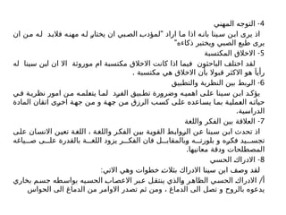 4
-
‫المهني‬ ‫التوجه‬
"
‫ان‬ ‫ن‬‫م‬ ‫ه‬‫ل‬ ‫د‬‫فالب‬ ‫ه‬‫مهن‬ ‫ه‬‫ل‬ ‫يختار‬ ‫ان‬ ‫بي‬‫الص‬ ‫لمؤدب‬ ‫اراد‬ ‫ا‬‫م‬ ‫اذا‬ ‫ه‬‫بان‬ ‫ينا‬‫س‬ ‫ن‬‫اب‬ ‫يرى‬ ‫اذ‬
"‫ذكاءه‬ ‫ويختبر‬ ‫الصبي‬ ‫طبع‬ ‫يرى‬
5
-
‫المكتسبة‬ ‫االخالق‬
‫له‬ ‫سينا‬ ‫ابن‬ ‫ان‬ ‫اال‬ ‫موروثة‬ ‫ام‬ ‫مكتسبة‬ ‫االخالق‬ ‫كانت‬ ‫اذا‬ ‫فيما‬ ‫الباحثون‬ ‫اختلف‬ ‫لقد‬
. ‫مكتسبة‬ ‫هي‬ ‫االخالق‬ ‫بأن‬ ‫قبوال‬ ‫االكثر‬ ‫هو‬ َ‫رأيا‬
6
-
‫والتطبيق‬ ‫النظرية‬ ‫بين‬ ‫الربط‬
‫ي‬ ‫ف‬ ‫ة‬ ‫نظري‬ ‫امور‬ ‫ن‬ ‫م‬ ‫ه‬‫يتعلم‬ ‫ا‬ ‫لم‬ ‫الفرد‬ ‫بيق‬‫تط‬ ‫وضرورة‬ ‫ه‬‫اهمي‬ ‫ى‬‫عل‬ ‫ينا‬ ‫س‬ ‫ن‬ ‫اب‬ ‫د‬ ‫يؤك‬
‫المادة‬ ‫اتقان‬ ‫اخرى‬ ‫جهة‬ ‫من‬ ‫و‬ ‫جهة‬ ‫من‬ ‫الرزق‬ ‫ب‬‫كس‬ ‫على‬ ‫يساعده‬ ‫ا‬‫بم‬ ‫العملية‬ ‫ه‬‫حيات‬
.‫الدراسية‬
7
-
‫واللغة‬ ‫الفكر‬ ‫بين‬ ‫العالقة‬
‫على‬ ‫االنسان‬ ‫تعين‬ ‫اللغة‬ ، ‫ة‬‫واللغ‬ ‫الفكر‬ ‫بين‬ ‫القوية‬ ‫ط‬‫الرواب‬ ‫عن‬ ‫سينا‬ ‫ابن‬ ‫تحدث‬ ‫اذ‬
‫ياغه‬ ‫ص‬ ‫ى‬ ‫عل‬ ‫بالقدرة‬ ‫ة‬ ‫اللغ‬ ‫يزود‬ ‫ر‬ ‫الفك‬ ‫فان‬ ‫ل‬ ‫وبالمقاب‬ ‫ه‬ ‫بلورت‬ ‫و‬ ‫فكره‬ ‫يد‬ ‫تجس‬
.‫معانيها‬ ‫ودقة‬ ‫المصطلحات‬
8
-
‫الحسي‬ ‫االدراك‬
:‫االتي‬ ‫وهي‬ ‫خطوات‬ ‫بثالث‬ ‫االدراك‬ ‫سينا‬ ‫ابن‬ ‫وصف‬ ‫لقد‬
/
‫بخاري‬ ‫م‬‫جس‬ ‫طه‬‫بواس‬ ‫يه‬‫الحس‬ ‫االعصاب‬ ‫بر‬‫ع‬ ‫ينتقل‬ ‫والذي‬ ‫ر‬‫الظاه‬ ‫ي‬‫الحس‬ ‫االدراك‬ ‫أ‬
‫الحواس‬ ‫الى‬ ‫الدماغ‬ ‫من‬ ‫االوامر‬ ‫تصدر‬ ‫ثم‬ ‫ومن‬ ، ‫الدماغ‬ ‫الى‬ ‫تصل‬ ‫و‬ ‫بالروح‬ ‫يدعوه‬
 