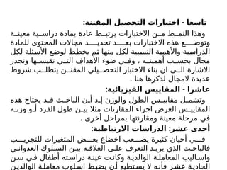 : -
‫المقننة‬ ‫التحصيل‬ ‫اختبارات‬ ‫تاسعا‬
‫ة‬ ‫معين‬ ‫ية‬ ‫دراس‬ ‫بمادة‬ ‫عادة‬ ‫ط‬ ‫يرتب‬ ‫االختبارات‬ ‫ن‬ ‫م‬ ‫ط‬ ‫النم‬ ‫وهذا‬
‫للمادة‬ ‫المحتوى‬ ‫مجاالت‬ ‫د‬ ‫تحدي‬ ‫د‬ ‫بع‬ ‫االختبارات‬ ‫هذه‬ ‫ع‬ ‫وتوض‬
‫لكل‬ ‫األسئلة‬ ‫لوضع‬ ‫يخطط‬ ‫ثم‬ ‫منها‬ ‫لكل‬ ‫النسبية‬ ‫واألهمية‬ ‫الدراسية‬
‫وتجدر‬ ‫ها‬ ‫تقيس‬ ‫ي‬ ‫الت‬ ‫األهداف‬ ‫ضوء‬ ‫ي‬ ‫وف‬ ، ‫ه‬ ‫أهميت‬ ‫ب‬ ‫بحس‬ ‫مجال‬
‫شروط‬ ‫ب‬ ‫يتطل‬ ‫ن‬ ‫المقن‬ ‫يلي‬ ‫التحص‬ ‫االختبار‬ ‫بناء‬ ‫ان‬ ‫ى‬ ‫ال‬ ‫االشارة‬
. ‫هنا‬ ‫لذكرها‬ ‫المجال‬ ‫عديدة‬
: -
‫الفيزيائية‬ ‫المقاييس‬ ‫عاشرا‬
‫هذه‬ ‫يحتاج‬ ‫د‬ ‫ق‬ ‫ث‬ ‫الباح‬ ‫ن‬ ‫أ‬ ‫ذ‬ ‫إ‬ ‫والوزن‬ ‫الطول‬ ‫س‬ ‫مقايي‬ ‫ل‬ ‫وتشم‬
‫ه‬ ‫وزن‬ ‫و‬ ‫أ‬ ‫الفرد‬ ‫طول‬ ‫ن‬ ‫بي‬ ‫مثال‬ ‫المقارنات‬ ‫اجراء‬ ‫الغرض‬ ‫س‬ ‫المقايي‬
. ‫أخرى‬ ‫بمراحل‬ ‫ومقارنتها‬ ‫معينة‬ ‫مرحلة‬ ‫في‬
: :
‫االرتباطية‬ ‫الدراسات‬ ‫عشر‬ ‫أحدى‬
‫ب‬ ‫للتجري‬ ‫المتغيرات‬ ‫ض‬ ‫بع‬ ‫اخضاع‬ ‫عب‬ ‫يص‬ ‫كثيرة‬ ‫أحيان‬ ‫ي‬ ‫ف‬
‫ي‬ ‫العدوان‬ ‫لوك‬ ‫الس‬ ‫ن‬ ‫بي‬ ‫ة‬ ‫العالق‬ ‫ى‬ ‫عل‬ ‫التعرف‬ ‫د‬ ‫يري‬ ‫الذي‬ ‫ث‬ ‫فالباح‬
‫ن‬ ‫س‬ ‫ي‬ ‫ف‬ ‫أطفال‬ ‫ته‬ ‫دراس‬ ‫ة‬ ‫عين‬ ‫ت‬ ‫وكان‬ ‫ة‬ ‫الوالدي‬ ‫ة‬ ‫المعامل‬ ‫اليب‬ ‫واس‬
‫ن‬‫الوالدي‬ ‫ة‬‫معامل‬ ‫لوب‬‫اس‬ ‫ط‬‫يضب‬ ‫ن‬‫أ‬ ‫تطيع‬‫يس‬ ‫ال‬ ‫ه‬‫فأن‬ ‫ر‬‫عش‬ ‫ة‬‫الحادي‬
 