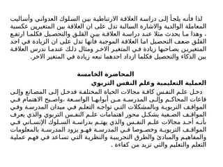 ‫وأساليب‬ ‫ي‬‫العدوان‬ ‫لوك‬‫الس‬ ‫ن‬‫بي‬ ‫ة‬‫االرتباطي‬ ‫ة‬‫العالق‬ ‫ة‬‫دراس‬ ‫ى‬‫إل‬ ‫أ‬‫يلج‬ ‫ه‬‫فأن‬ ‫لذا‬
‫عكسية‬ ‫المتغيرين‬ ‫بين‬ ‫العالقة‬ ‫ان‬ ‫على‬ ‫تدل‬ ‫السالبة‬ ‫واالشارة‬ ‫الوالدية‬ ‫المعاملة‬
‫ع‬ ‫ارتف‬ ‫ا‬ ‫فكلم‬ ‫يل‬ ‫والتحص‬ ‫ق‬ ‫القل‬ ‫ن‬ ‫بي‬ ‫ة‬ ‫العالق‬ ‫ة‬ ‫دراس‬ ‫د‬ ‫عن‬ ‫مثال‬ ‫يحدث‬ ‫ا‬ ‫م‬ ‫وهذا‬ ،
‫احد‬ ‫في‬ ‫الزيادة‬ ‫ان‬ ‫على‬ ‫تدل‬ ‫فأنها‬ ‫الموجبة‬ ‫العالقة‬ ‫اما‬ ‫التحصيل‬ ‫ضعف‬ ‫القلق‬
‫ة‬ ‫العالق‬ ‫ندرس‬ ‫ا‬ ‫عندم‬ ‫ك‬ ‫ذل‬ ‫ومثال‬ ‫ر‬ ‫االخ‬ ‫ر‬ ‫المتغي‬ ‫ي‬ ‫ف‬ ‫زيادة‬ ‫احبها‬ ‫يص‬ ‫ن‬ ‫المتغيري‬
.‫االخر‬ ‫المتغير‬ ‫في‬ ‫زيادة‬ ‫تبعه‬ ‫احدهما‬ ‫ازداد‬ ‫فكلما‬ ‫والتحصيل‬ ‫الذكاء‬ ‫بين‬
‫الخامسة‬ ‫المحاضرة‬
‫التربوي‬ ‫النفس‬ ‫وعلم‬ ‫التعليمية‬ ‫العملية‬
‫ى‬ ‫وإل‬ ‫انع‬ ‫المص‬ ‫ى‬ ‫إل‬ ‫ل‬ ‫فدخ‬ ‫ة‬ ‫المختلف‬ ‫الحياة‬ ‫مجاالت‬ ‫ة‬ ‫كاف‬ ‫س‬ ‫النف‬ ‫م‬ ‫عل‬ ‫ل‬ ‫دخ‬
‫ي‬ ‫ف‬ ‫االهتمام‬ ‫بح‬ ‫واص‬، ‫عة‬ ‫الواس‬ ‫ا‬ ‫أبوابه‬ ‫ن‬ ‫م‬ ‫ة‬ ‫المدرس‬ ‫ى‬ ‫وإل‬ ‫م‬ ‫المحاك‬ ‫قاعات‬
‫ي‬ ‫وف‬ ‫ة‬ ‫المدرس‬ ‫ميدان‬ ‫ي‬ ‫ف‬ ‫م‬ ‫التعل‬ ‫ه‬ ‫تواج‬ ‫ي‬ ‫الت‬ ‫وبالمشكالت‬ ‫ة‬ ‫التربوي‬ ‫ف‬ ‫المواق‬
‫يعرف‬ ‫والذي‬ ‫التربوي‬ ‫س‬ ‫النف‬ ‫م‬ ‫عل‬ ‫اهتمامات‬ ‫محور‬ ‫ل‬ ‫يشك‬ ‫فية‬ ‫الص‬ ‫ف‬ ‫المواق‬
‫ي‬ ‫ف‬ ‫اني‬ ‫اإلنس‬ ‫لوك‬ ‫الس‬ ‫ة‬ ‫بدراس‬ ‫م‬ ‫يهت‬ ‫والذي‬ ‫س‬ ‫النف‬ ‫م‬ ‫عل‬ ‫مجاالت‬ ‫د‬ ‫أح‬ ‫ه‬ ‫بأن‬
‫بالمعلومات‬ ‫ة‬ ‫المدرس‬ ‫يزود‬ ‫و‬ ‫فه‬ ‫ة‬ ‫المدرس‬ ‫ي‬ ‫ف‬ ‫وصا‬ ‫وخص‬ ‫ة‬ ‫التربوي‬ ‫ف‬ ‫المواق‬
‫ة‬‫عملي‬ ‫م‬‫فه‬ ‫ي‬‫ف‬ ‫اعد‬‫تس‬ ‫ي‬‫الت‬ ‫ة‬‫والنظري‬ ‫ة‬‫التجريبي‬ ‫والطرق‬ ‫والمبادئ‬ ‫م‬‫والمفاهي‬
. ‫كفاءة‬ ‫من‬ ‫تزيد‬ ‫والتي‬ ‫والتعليم‬ ‫التعلم‬
 