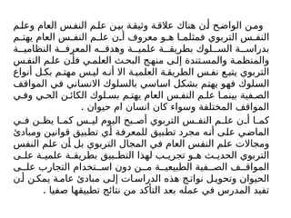 ‫م‬‫وعل‬ ‫العام‬ ‫س‬‫النف‬ ‫م‬‫عل‬ ‫ن‬‫بي‬ ‫ة‬‫وثيق‬ ‫ة‬‫عالق‬ ‫هناك‬ ‫ن‬‫أ‬ ‫ح‬‫الواض‬ ‫ن‬‫وم‬
‫م‬ ‫يهت‬ ‫العام‬ ‫س‬ ‫النف‬ ‫م‬ ‫عل‬ ‫ن‬ ‫أ‬ ‫معروف‬ ‫و‬ ‫ه‬ ‫ا‬ ‫فمثلم‬ ‫التربوي‬ ‫س‬ ‫النف‬
‫ة‬ ‫النظامي‬ ‫ة‬ ‫المعرف‬ ‫ه‬ ‫وهدف‬ ‫ة‬ ‫علمي‬ ‫ة‬ ‫بطريق‬ ‫لوك‬ ‫الس‬ ‫ة‬ ‫بدراس‬
‫س‬ ‫النف‬ ‫م‬ ‫عل‬ ‫ن‬ ‫فأ‬ ‫ي‬ ‫العلم‬ ‫ث‬ ‫البح‬ ‫ج‬‫منه‬ ‫ى‬ ‫إل‬ ‫تندة‬‫والمس‬ ‫ة‬ ‫والمنظم‬
‫أنواع‬ ‫ل‬ ‫بك‬ ‫م‬ ‫مهت‬ ‫س‬ ‫لي‬ ‫ه‬ ‫أن‬ ‫اال‬ ‫ة‬ ‫العلمي‬ ‫ة‬ ‫الطريق‬ ‫س‬ ‫نف‬ ‫ع‬ ‫يتب‬ ‫التربوي‬
‫المواقف‬ ‫في‬ ‫االنساني‬ ‫بالسلوك‬ ‫اساسي‬ ‫بشكل‬ ‫يهتم‬ ‫فهو‬ ‫السلوك‬
‫ي‬ ‫وف‬ ‫ي‬ ‫الح‬ ‫ن‬ ‫الكائ‬ ‫لوك‬ ‫بس‬ ‫م‬ ‫يهت‬ ‫العام‬ ‫س‬ ‫النف‬ ‫م‬ ‫عل‬ ‫ا‬ ‫بينم‬ ‫فية‬ ‫الص‬
. ‫حيوان‬ ‫ام‬ ‫انسان‬ ‫كان‬ ‫وسواء‬ ‫المختلفة‬ ‫المواقف‬
‫ي‬ ‫ف‬ ‫ن‬ ‫يظ‬ ‫ا‬ ‫كم‬ ‫س‬ ‫لي‬ ‫اليوم‬ ‫بح‬ ‫أص‬ ‫التربوي‬ ‫س‬ ‫النف‬ ‫م‬ ‫عل‬ ‫ن‬ ‫أ‬ ‫ا‬ ‫كم‬
‫ومبادئ‬ ‫قوانين‬ ‫تطبيق‬ ‫أي‬ ‫للمعرفة‬ ‫تطبيق‬ ‫مجرد‬ ‫أنه‬ ‫على‬ ‫الماضي‬
‫النفس‬ ‫علم‬ ‫أن‬ ‫بل‬ ‫التربوي‬ ‫المجال‬ ‫في‬ ‫العام‬ ‫النفس‬ ‫علم‬ ‫ومجاالت‬
‫ى‬ ‫عل‬ ‫ة‬ ‫علمي‬ ‫ة‬ ‫بطريق‬ ‫بيق‬ ‫التط‬ ‫لهذا‬ ‫ب‬ ‫تجري‬ ‫و‬ ‫ه‬ ‫ث‬ ‫الحدي‬ ‫التربوي‬
‫ى‬ ‫عل‬ ‫التجارب‬ ‫تخدام‬ ‫اس‬ ‫دون‬ ‫ن‬ ‫م‬ ‫ة‬ ‫الطبيعي‬ ‫فية‬ ‫الص‬ ‫ف‬ ‫المواق‬
‫ن‬‫أ‬ ‫ن‬ ‫يمك‬ ‫ة‬ ‫عام‬ ‫مبادئ‬ ‫ى‬ ‫إل‬ ‫ات‬ ‫الدراس‬ ‫هذه‬ ‫ج‬ ‫نوات‬ ‫ل‬ ‫وتحوي‬ ‫الحيوان‬
. ‫صفيا‬ ‫تطبيقها‬ ‫نتائج‬ ‫من‬ ‫التأكد‬ ‫بعد‬ ‫عمله‬ ‫في‬ ‫المدرس‬ ‫تفيد‬
 