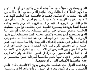 ‫ن‬‫الذي‬ ‫ك‬‫أولئ‬ ‫ن‬‫م‬ ‫ر‬‫بكثي‬ ‫ل‬‫أفض‬ ‫م‬‫وه‬ ً‫طا‬‫متوس‬ً ‫تأهيال‬ ‫يمتلكون‬ ‫ن‬‫الذي‬
‫س‬ ‫النف‬ ‫م‬ ‫عل‬ ‫ا‬ ‫يقدمه‬ ‫ي‬ ‫الت‬ ‫الفائدة‬ ‫وان‬ ،ً‫عاليا‬ ً‫علميا‬ً ‫تأهيال‬ ‫يمتلكون‬
‫للمدرس‬ ‫م‬ ‫العل‬ ‫هذا‬ ‫ة‬ ‫فأهمي‬ ‫رها‬ ‫حص‬ ‫ن‬ ‫يمك‬ ‫ال‬ ‫للمدرس‬ ‫التربوي‬
‫دور‬ ‫أن‬ ‫و‬ ، ‫الطب‬ ‫لعلم‬ ‫التشريح‬ ‫وكأهمية‬ ‫للهندسة‬ ‫الفيزياء‬ ‫كأهمية‬
‫بالمعلومات‬ ‫المدرس‬ ‫د‬ ‫تزوي‬ ‫ى‬ ‫عل‬ ‫ر‬ ‫يقتص‬ ‫ال‬ ‫التربوي‬ ‫س‬ ‫النف‬ ‫م‬ ‫عل‬
‫ة‬ ‫العملي‬ ‫ي‬ ‫نواح‬ ‫ف‬ ‫مختل‬ ‫ي‬ ‫ف‬ ‫ة‬ ‫علمي‬ ‫يرة‬ ‫ببص‬ ‫ا‬ ‫يزوده‬ ‫ا‬ ‫أنم‬ ‫ط‬ ‫فق‬
‫ما‬ ‫يقرر‬ ‫أن‬ ‫خالله‬ ‫من‬ ‫يستطيع‬ ‫موقف‬ ‫في‬ ‫المدرس‬ ‫ويضع‬ ‫التعليمية‬
‫يقرر‬ ‫ن‬ ‫أ‬ ‫تطيع‬ ‫يس‬ ‫ا‬ ‫كم‬ ‫ه‬ ‫يفعل‬ ‫ف‬ ‫وكي‬ ‫ه‬ ‫يفعل‬ ‫ن‬ ‫أ‬ ‫تطيع‬ ‫يس‬ ‫الذي‬
‫ى‬‫إل‬ ‫و‬‫يدع‬ ‫ه‬‫أن‬ ‫ا‬‫كم‬ ،‫ه‬‫أهداف‬ ‫ى‬‫إل‬ ‫له‬‫توص‬ ‫ي‬‫الت‬ ‫اليب‬‫واألس‬ ‫اإلجراءات‬
‫ر‬ ‫غي‬ ‫ا‬ ‫انه‬ ‫ت‬ ‫ثبت‬ ‫ا‬ ‫م‬ ‫واذا‬ ‫ة‬ ‫التربوي‬ ‫االهداف‬ ‫ض‬ ‫بع‬ ‫ي‬ ‫ف‬ ‫ر‬ ‫النظ‬ ‫إعادة‬
‫فان‬ ‫اخر‬ ‫جانب‬ ‫ومن‬ ،‫الصعوبة‬ ‫غاية‬ ‫في‬ ‫يكون‬ ‫تحقيقها‬ ‫ان‬ ‫او‬ ‫عملية‬
‫ب‬ ‫االنس‬ ‫ي‬ ‫ه‬ ‫الطرق‬ ‫او‬ ‫اليب‬ ‫االس‬ ‫اي‬ ‫للمدرس‬ ‫بين‬ ‫ي‬ ‫س‬ ‫النف‬ ‫م‬ ‫عل‬
‫االساليب‬ ‫واي‬ ،‫المختلفة‬ ‫النمو‬ ‫مراحل‬ ‫في‬ ‫المتعلمين‬ ‫مع‬ ً‫استخداما‬
‫او‬ ‫ن‬ ‫المتعلمي‬ ‫و‬ ‫نم‬ ‫ة‬ ‫لمرحل‬ ‫بها‬ ‫مناس‬ ‫لعدم‬ ‫ا‬ ‫عنه‬ ‫االبتعاد‬ ‫ي‬ ‫ينبغ‬ ‫ي‬ ‫الت‬
.‫تحقيقها‬ ‫يراد‬ ‫التي‬ ‫لألهداف‬ ‫مناسبتها‬ ‫عدم‬
‫م‬ ‫عل‬ ‫بمادة‬ ‫ة‬ ‫اإلحاط‬ ‫بدون‬ ‫س‬ ‫التدري‬ ‫ة‬ ‫عملي‬ ‫ن‬ ‫أ‬ ‫القول‬ ‫ة‬ ‫وخالص‬
‫ة‬ ‫روتيني‬ ‫وإجراءات‬ ‫وعادات‬ ‫د‬ ‫قواع‬ ‫مجرد‬ ‫تكون‬ ‫التربوي‬ ‫س‬ ‫النف‬
 