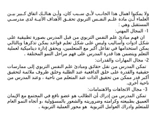‫ن‬ ‫بي‬ ‫بير‬ ‫ك‬ ‫اتفاق‬ ‫ك‬ ‫هنال‬ ‫ن‬ ‫وأ‬ ،‫كان‬ ‫بب‬ ‫س‬ ‫ي‬ ‫أل‬ ‫ب‬ ‫الجان‬ ‫هذا‬ ‫اهمال‬ ‫يمكنوا‬ ‫وال‬
‫ي‬ ‫مدرس‬ ‫لدى‬ ‫ة‬ ‫اآلتي‬ ‫األهداف‬ ‫ق‬ ‫تحق‬ ‫التربوي‬ ‫س‬ ‫النف‬ ‫م‬ ‫عل‬ ‫مادة‬ ‫ن‬ ‫أ‬ ‫العلماء‬
: ‫وهي‬ ‫المستقبل‬
1
: -
‫المهني‬ ‫المجال‬
‫على‬ ‫تطبيقية‬ ‫بصورة‬ ‫المدرس‬ ‫قبل‬ ‫من‬ ‫التربوي‬ ‫النفس‬ ‫علم‬ ‫مبادئ‬ ‫فهم‬ ‫ان‬
‫ي‬‫وبالتال‬ ‫ا‬‫تذكره‬ ‫ن‬‫يمك‬ ‫د‬‫قواع‬ ‫م‬‫تعل‬ ‫ل‬‫شك‬ ‫ى‬‫عل‬ ‫س‬‫ولي‬ ‫اليب‬‫وأس‬ ‫ادوات‬ ‫ل‬‫شك‬
‫لعملية‬ ‫ديناميكية‬ ‫إدارة‬ ‫ويحقق‬ ،‫المتعلمين‬ ‫مع‬ ‫أكبر‬ ‫تفاعل‬ ‫في‬ ‫استخدامها‬ ‫يمكن‬
. ‫المختلفة‬ ‫النمو‬ ‫مراحل‬ ‫فهم‬ ‫على‬ ‫المدرس‬ ‫قدرة‬ ‫هذا‬ ‫ويتضمن‬ ‫التعلم‬
2
: -
‫والقدرات‬ ‫المهارات‬ ‫مجال‬
‫ممارسات‬ ‫ى‬‫إل‬ ‫التربوي‬ ‫س‬‫النف‬ ‫م‬‫عل‬ ‫ومبادئ‬ ‫ق‬‫حقائ‬ ‫نقل‬ ‫ن‬‫م‬ ‫المدرس‬ ‫تمكن‬
‫لتحقيق‬ ‫مالئمة‬ ‫ظروف‬ ‫وخلق‬ ‫الطلبة‬ ‫عند‬ ‫الدافعية‬ ‫خلق‬ ‫على‬ ‫والقدرة‬ ‫حقيقية‬
‫من‬ ‫المدرس‬ ‫وعند‬ ، ‫ناحية‬ ‫من‬ ‫المتعلم‬ ‫عند‬ ‫الذات‬ ‫تحقيق‬ ‫من‬ ‫ممكن‬ ‫قدر‬ ‫أكبر‬
.‫أخرى‬ ‫ناحية‬
3
: -
‫واالهتمامات‬ ‫االتجاهات‬ ‫مجال‬
‫اإليمان‬ ‫مع‬ ‫المجتمع‬ ‫في‬ ‫نافع‬ ‫عضو‬ ‫هو‬ ‫الطالب‬ ‫أن‬ ‫إدراك‬ ‫من‬ ‫المدرس‬ ‫تمكن‬
‫العام‬ ‫النمو‬ ‫أتجاه‬ ‫و‬، ‫بالمسؤولية‬ ‫والشعور‬ ‫وضروريته‬ ‫وكرامته‬ ‫بطبيعته‬ ‫العميق‬
. ‫التربوية‬ ‫العملية‬ ‫محور‬ ‫هو‬ ‫التربوية‬ ‫العوامل‬ ‫وادراك‬ ‫للمتعلم‬
 