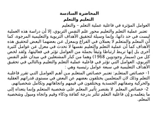 ‫السادسة‬ ‫المحاضرة‬
‫والتعلم‬ ‫التعليم‬
–
‫والتعليم‬ ‫التعلم‬ ‫عملية‬ ‫فاعلية‬ ‫في‬ ‫المؤثرة‬ ‫العوامل‬
‫العملية‬ ‫هذه‬ ‫دراسة‬ ‫أن‬ ‫إال‬ ،‫التربوي‬ ‫النفس‬ ‫علم‬ ‫محور‬ ‫والتعليم‬ ‫التعلم‬ ‫عملية‬ ‫تعتبر‬
‫كما‬ ،‫المرجوة‬ ‫والتعليمية‬ ‫التربوية‬ ‫األهداف‬ ‫لتحقيق‬ ‫وسيلة‬ ‫وإنما‬ ،‫ذاتها‬ ‫حد‬ ‫في‬ ‫ليست‬
‫هذه‬ ‫ق‬‫لتحقي‬ ‫ض‬‫البع‬ ‫ا‬‫بعضهم‬ ‫ن‬‫ع‬ ‫وبمعزل‬ ‫الفراغ‬ ‫ي‬‫ف‬ ‫يعمالن‬ ‫ال‬ ‫م‬‫والمتعل‬ ‫م‬‫المعل‬ ‫ن‬‫أ‬
‫كثيرة‬ ‫عوامل‬ ‫عن‬ ‫معزل‬ ‫في‬ ‫تحدث‬ ‫ال‬ ‫نفسها‬ ‫والتعليم‬ ‫التعلم‬ ‫عملية‬ ‫أن‬ ‫كما‬ ‫األهداف‬
‫لخص‬ ‫ولقد‬ ،‫فعاليتها‬ ‫في‬ ‫تؤثر‬ ‫العوامل‬ ‫من‬ ‫بجملة‬ ً‫وثيقا‬ ‫ارتباطا‬ ‫تربط‬ ‫إنها‬ ‫بل‬ ‫أخرى‬
(
‫وجودوين‬ ‫سيمار‬ ‫من‬ ‫كل‬
1968
)
‫النفس‬ ‫علم‬ ‫ميدان‬ ‫في‬ ‫المشتغلين‬ ‫كبار‬ ‫ن‬‫م‬ ‫وهما‬
‫ق‬‫تحقي‬ ‫ي‬‫ف‬ ‫ي‬‫وبالتال‬ ‫م‬‫والتعلي‬ ‫م‬‫التعل‬ ‫ة‬‫عملي‬ ‫ة‬‫فاعلي‬ ‫ي‬‫ف‬ ‫ر‬‫تؤث‬ ‫ي‬‫الت‬ ‫ل‬‫العوام‬ ،‫التربوي‬
: ‫وهي‬ ‫رئيسية‬ ‫عوامل‬ ‫سبعة‬ ‫في‬ ‫التعليمية‬ ‫األهداف‬
1
: -
‫ة‬ ‫فاعلي‬ ‫تقرر‬ ‫ي‬ ‫الت‬ ‫ل‬ ‫العوام‬ ‫م‬ ‫أه‬ ‫ن‬ ‫م‬ ‫م‬ ‫المتعل‬ ‫ائص‬ ‫خص‬ ‫بر‬ ‫تعت‬ ‫م‬ ‫المتعل‬ ‫ائص‬ ‫خص‬
‫العقلية‬ ‫قدراتهم‬ ‫مستوى‬ ‫في‬ ‫البعض‬ ‫عن‬ ‫بعضهم‬ ‫يختلفون‬ ‫المتعلمين‬ ‫الن‬ ‫وذلك‬ ‫التعلم‬
.‫شخصياتهم‬ ‫وتكامل‬ ‫واتجاهاتهم‬ ‫قيمهم‬ ‫في‬ ‫ويختلفون‬ ‫الجسدية‬ ‫وصفاتهم‬ ‫والحركية‬
2
: -
‫ى‬‫إل‬ ‫يتعداه‬ ‫ا‬‫وإنم‬ ‫م‬‫المتعل‬ ‫ية‬‫شخص‬ ‫ى‬‫عل‬ ‫م‬‫المعل‬ ‫ر‬‫تأثي‬ ‫ر‬‫يقتص‬ ‫ال‬ ‫م‬‫المعل‬ ‫ائص‬‫خص‬
‫وشخصية‬ ‫وميول‬ ‫واتجاه‬ ‫وقيم‬ ‫وذكاء‬ ‫كفاءة‬ ‫بدرجة‬ ‫تتأثر‬ ‫التعلم‬ ‫فاعلية‬ ‫إن‬ ‫و‬،‫يتعلمه‬ ‫ما‬
.‫المعلم‬
 