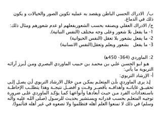 /
‫يكون‬ ‫و‬ ‫والخياالت‬ ‫الصور‬ ‫تكوين‬ ‫عمليه‬ ‫به‬ ‫ويقصد‬ ‫الباطن‬ ‫الحسي‬ ‫االدراك‬ ‫ب‬
.‫الدماغ‬ ‫في‬ ‫ذلك‬
: /
‫ذلك‬ ‫ومثال‬ ‫شعورهم‬ ‫عدم‬ ‫او‬ ‫الشعوربفعلهم‬ ‫بحسب‬ ‫ويصنفه‬ ‫العقلي‬ ‫االدراك‬ ‫ج‬
1
.) ( -
‫النباتية‬ ‫النفس‬ ‫مختلف‬ ‫وجه‬ ‫وعلى‬ ‫شعور‬ ‫بال‬ ‫يفعل‬ ‫ما‬
2
) ( -
‫الحيوانية‬ ‫النفس‬ ‫تعقل‬ ‫بال‬ ‫بشعور‬ ‫يفعل‬ ‫ما‬
3
) ( -
‫االنسانية‬ ‫النفس‬ ‫وتعقل‬ ‫وبعلم‬ ‫بشعور‬ ‫يفعل‬ ‫ما‬
2
( :
‫الماوردي‬
364
-
450
)‫ﻫ‬
‫ه‬ ‫آرائ‬ ‫برز‬ ‫أ‬ ‫ن‬ ‫وم‬ ‫ري‬ ‫البص‬ ‫الماوردي‬ ‫بيب‬ ‫ح‬ ‫ن‬ ‫ب‬ ‫د‬ ‫محم‬ ‫ن‬ ‫ب‬ ‫ي‬ ‫عل‬ ‫ن‬ ‫الحس‬ ‫و‬ ‫اب‬ ‫و‬ ‫ه‬
:‫يأتي‬ ‫ما‬ ‫التربوية‬
: -
‫التربوي‬ ‫اإلرشاد‬ ‫أ‬
‫ى‬ ‫إل‬ ‫ل‬ ‫يص‬ ‫ن‬ ‫أ‬ ‫التربوي‬ ‫االرشاد‬ ‫خالل‬ ‫ن‬ ‫م‬ ‫ن‬ ‫يمك‬ ‫م‬ ‫المتعل‬ ‫ن‬ ‫بأ‬ ‫الماوردي‬ ‫يرى‬ ‫ذ‬ ‫إ‬
‫ة‬ ‫اإلحاط‬ ‫ب‬ ‫يتطل‬ ‫وهذا‬ ‫ة‬ ‫نتيج‬ ‫ل‬ ‫أفض‬ ‫و‬ ‫ت‬ ‫وق‬ ‫ر‬ ‫بأقص‬ ‫ه‬ ‫وأهداف‬ ‫ه‬ ‫غايات‬ ‫ق‬ ‫تحقي‬
‫ضرورة‬ ‫ى‬ ‫عل‬ ‫الماوردي‬ ‫د‬ ‫يؤك‬ ‫ا‬ ‫كم‬ ‫ا‬ ‫وأنواعه‬ ‫ا‬ ‫أبعاده‬ ‫ث‬ ‫حي‬ ‫ن‬ ‫م‬ ‫الفرد‬ ‫تعدادات‬ ‫باس‬
(
‫ه‬‫وال‬ ‫ه‬‫علي‬ ‫ه‬‫الل‬ ‫لى‬‫ص‬ ‫ول‬‫للرس‬ ‫ث‬‫بحدي‬ ‫تشير‬‫ويس‬ ‫ه‬‫قدرات‬ ‫ب‬‫بحس‬ ‫م‬‫المتعل‬ ‫ه‬‫توجي‬
.) )
‫فتأثموا‬ ‫أهله‬ ‫غير‬ ‫في‬ ‫تضعوه‬ ‫وال‬ ‫فتظلموا‬ ‫أهله‬ ‫العلم‬ ‫تمنعوا‬ ‫ال‬ ‫ذلك‬ ‫في‬ ‫وسلم‬
 