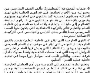 6
:) ( -
‫ن‬ ‫م‬ ‫ي‬ ‫المدرس‬ ‫ف‬ ‫الص‬ ‫ف‬ ‫يتأل‬ ‫ن‬ ‫المتعلمي‬ ‫ة‬ ‫المجموع‬ ‫فات‬ ‫ص‬
‫م‬ ‫وقدراته‬ ‫ة‬ ‫العقلي‬ ‫م‬ ‫قدراته‬ ‫ي‬ ‫ف‬ ‫يختلفون‬ ‫األفراد‬ ‫ن‬ ‫م‬ ‫ة‬ ‫مجموع‬
‫م‬ ‫وميوله‬ ‫م‬ ‫اتجاهاته‬ ‫ي‬ ‫ف‬ ‫يختلفون‬ ‫ا‬ ‫كم‬ ‫دية‬ ‫الجس‬ ‫فاتهم‬ ‫وص‬ ‫ة‬ ‫الحركي‬
‫ابقة‬ ‫الس‬ ‫براتهم‬ ‫خ‬ ‫ي‬ ‫ف‬ ‫يختلفون‬ ‫م‬ ‫فه‬ ‫هذا‬ ‫ى‬ ‫إل‬ ‫ة‬ ‫باإلضاف‬ ،‫م‬ ‫وقيمه‬
‫ة‬ ‫فاعلي‬ ‫ن‬ ‫إ‬ ‫و‬ ،‫ة‬ ‫مختلف‬ ‫ادية‬ ‫واقتص‬ ‫ة‬ ‫اجتماعي‬ ‫طبقات‬ ‫ى‬ ‫إل‬ ‫م‬ ‫النتمائه‬
‫ف‬‫الص‬ ‫ا‬‫منه‬ ‫يتكون‬ ‫ي‬‫الت‬ ‫ة‬‫االجتماعي‬ ‫ة‬‫بالتركيب‬ ‫ر‬‫تتأث‬ ‫م‬‫والتعلي‬ ‫م‬‫التعل‬
‫ة‬ ‫التركيب‬ ‫ي‬ ‫ف‬ ‫س‬ ‫والتجان‬ ‫ن‬ ‫التباي‬ ‫بمدى‬ ‫ر‬ ‫تتأث‬ ‫ا‬ ‫كم‬ ‫ي‬ ‫المدرس‬
. ‫للمدرسة‬ ‫االجتماعية‬
7
-: -
‫بالقوى‬ ‫د‬ ‫يقص‬ ‫م‬ ‫التعل‬ ‫ة‬ ‫فاعلي‬ ‫ي‬ ‫ف‬ ‫ر‬ ‫تؤث‬ ‫ي‬ ‫الت‬ ‫ة‬ ‫الخارجي‬ ‫القوى‬
‫المدرسي‬ ‫التعلم‬ ‫تجاه‬ ‫موقف‬ ‫في‬ ‫تؤثر‬ ‫التي‬ ‫العوامل‬ ‫تلك‬ ‫الخارجية‬
‫من‬ ‫تعتبر‬ ‫المتعلم‬ ‫فيها‬ ‫يعيش‬ ‫التي‬ ‫الثقافية‬ ‫والبيئة‬ ‫والجيرة‬ ‫فالبيت‬
‫ل‬‫داخ‬ ‫لوكه‬‫س‬ ‫ط‬‫ونم‬ ‫ية‬‫الشخص‬ ‫فات‬‫ص‬ ‫تحدد‬ ‫ي‬‫الت‬ ‫ة‬‫المهم‬ ‫ل‬‫العوام‬
‫د‬ ‫تحدي‬ ‫ي‬ ‫ف‬ ‫ا‬ ‫مهم‬ ‫دورا‬ ‫ل‬ ‫العوام‬ ‫هذه‬ ‫ب‬ ‫تلع‬ ‫ي‬ ‫وبالتال‬ ،‫ف‬ ‫الص‬ ‫ة‬ ‫غرف‬
. –
‫التعليم‬ ‫التعلم‬ ‫عملية‬ ‫فاعلية‬
‫ة‬ ‫الخارجي‬ ‫ل‬ ‫العوام‬ ‫م‬ ‫أه‬ ‫ن‬ ‫م‬ ‫ة‬ ‫المدرس‬ ‫ى‬ ‫إل‬ ‫ع‬ ‫المجتم‬ ‫نظرة‬ ‫بر‬ ‫وتعت‬
‫ن‬ ‫م‬ ‫ع‬ ‫تتوق‬ ‫المجتمعات‬ ‫ض‬ ‫فبع‬ ،‫م‬ ‫التعل‬ ‫ة‬ ‫فاعلي‬ ‫ي‬ ‫ف‬ ‫ر‬ ‫تؤث‬ ‫ي‬ ‫الت‬
 