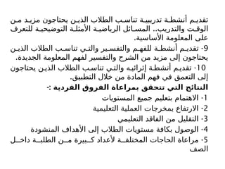 ‫ن‬ ‫م‬ ‫د‬ ‫مزي‬ ‫يحتاجون‬ ‫ن‬ ‫الذي‬ ‫الطالب‬ ‫ب‬ ‫تناس‬ ‫ة‬ ‫تدريبي‬ ‫ة‬ ‫أنشط‬ ‫م‬ ‫تقدي‬
..
‫للتعرف‬ ‫ة‬ ‫التوضيحي‬ ‫ة‬ ‫األمثل‬ ‫ة‬ ‫الرياضي‬ ‫ائل‬ ‫المس‬ ‫والتدريب‬ ‫ت‬ ‫الوق‬
.‫األساسية‬ ‫المعلومة‬ ‫على‬
9
-
‫ن‬ ‫الذي‬ ‫الطالب‬ ‫ب‬ ‫تناس‬ ‫ي‬ ‫والت‬ ‫ير‬ ‫والتفس‬ ‫م‬ ‫للفه‬ ‫ة‬ ‫أنشط‬ ‫م‬ ‫تقدي‬
.‫الجديدة‬ ‫المعلومة‬ ‫لفهم‬ ‫والتفسير‬ ‫الشرح‬ ‫من‬ ‫مزيد‬ ‫إلى‬ ‫يحتاجون‬
10
-
‫يحتاجون‬ ‫ن‬ ‫الذي‬ ‫الطالب‬ ‫ب‬ ‫تناس‬ ‫ي‬ ‫والت‬ ‫ه‬ ‫إثرائي‬ ‫ة‬ ‫أنشط‬ ‫م‬ ‫تقدي‬
.‫التطبيق‬ ‫خالل‬ ‫من‬ ‫المادة‬ ‫فهم‬ ‫في‬ ‫التعمق‬ ‫إلى‬
-: ‫الفردية‬ ‫الفروق‬ ‫بمراعاة‬ ‫تتحقق‬ ‫التي‬ ‫النتائج‬
1
-
‫المستويات‬ ‫جميع‬ ‫بتعليم‬ ‫االهتمام‬
2
-
‫التعليمية‬ ‫العملية‬ ‫بمخرجات‬ ‫االرتفاع‬
3
-
‫التعليمي‬ ‫الفاقد‬ ‫من‬ ‫التقليل‬
4
-
‫المنشودة‬ ‫األهداف‬ ‫إلى‬ ‫الطالب‬ ‫مستويات‬ ‫بكافة‬ ‫الوصول‬
5
-
‫ل‬ ‫داخ‬ ‫ة‬ ‫الطلب‬ ‫ن‬ ‫م‬ ‫بيرة‬ ‫ك‬ ‫ألعداد‬ ‫ة‬ ‫المختلف‬ ‫الحاجات‬ ‫مراعاة‬
‫الصف‬
 