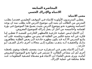‫السابعة‬ ‫المحاضرة‬
‫الحسي‬ ‫واإلدراك‬ ‫االنتباه‬
:‫االنتباه‬ ‫معنى‬
‫ب‬ ‫يطل‬ ‫ا‬ ‫فعندم‬ ‫ي‬ ‫التعليم‬ ‫ف‬ ‫الموق‬ ‫ي‬ ‫ف‬ ‫لالنتباه‬ ‫ة‬ ‫األولوي‬ ‫ون‬ ‫المدرس‬ ‫ي‬ ‫يعط‬
‫يوجه‬ ‫ان‬ ‫منه‬ ‫يطلب‬ ‫فأنه‬ ‫الدرس‬ ‫موضوع‬ ‫إلى‬ ‫ينتبه‬ ‫أن‬ ‫الطالب‬ ‫من‬ ‫المدرس‬
‫بؤرة‬ ‫ي‬ ‫ف‬ ‫الموضوع‬ ‫هذا‬ ‫بح‬ ‫يص‬ ‫ث‬‫بحي‬ ‫الدرس‬ ‫موضوع‬ ‫و‬ ‫نح‬ ‫وشعوره‬ ‫اسه‬ ‫احس‬
.‫المعروض‬ ‫للموضوع‬ ‫إدراكه‬ ‫يصل‬ ‫أن‬ ‫أجل‬ ‫من‬ ‫وأحاسيسه‬ ‫اهتمامه‬
‫ا‬ ‫لن‬ ‫ي‬ ‫تعط‬ ‫ال‬ ‫ه‬ ‫للمنتب‬ ‫ي‬ ‫الخارج‬ ‫ر‬ ‫فالمظه‬ ‫ة‬ ‫خارجي‬ ‫ة‬ ‫عملي‬ ‫س‬ ‫لی‬ ‫االنتباه‬ ‫ن‬ ‫أ‬
‫أنه‬ ‫على‬ ‫وجلسته‬ ‫مظهره‬ ‫من‬ ‫يبدو‬ ‫قد‬ ‫الطلبة‬ ‫من‬ ‫فكثير‬ ‫منتبه‬ ‫أنه‬ ‫عن‬ ‫فكره‬
‫يتظاهرون‬ ‫ة‬ ‫الطلب‬ ‫ض‬ ‫بع‬ ‫ن‬ ‫أل‬ ‫ة‬ ‫خادع‬ ‫مظهره‬ ‫يكون‬ ‫د‬ ‫ق‬ ‫ه‬ ‫أن‬ ‫اال‬ ‫المدرس‬ ‫ع‬ ‫يتاب‬
‫و‬ ‫أ‬ ‫ف‬ ‫الص‬ ‫ل‬ ‫داخ‬ ‫أخرى‬ ‫مجاالت‬ ‫ى‬ ‫إل‬ ‫بتفكيره‬ ‫ب‬ ‫يذه‬ ‫ه‬ ‫أن‬ ‫ة‬ ‫والحقيق‬ ‫ك‬ ‫بذل‬
. ‫خارجه‬
‫ة‬ ‫بلحظ‬ ‫ويقوى‬ ‫ة‬ ‫بلحظ‬ ‫ف‬ ‫يضع‬ ‫ث‬ ‫حي‬ ‫تقراره‬ ‫اس‬ ‫ي‬ ‫ف‬ ‫ر‬ ‫يتغي‬ ‫االنتباه‬ ‫ن‬ ‫أ‬ ‫ا‬ ‫كم‬
‫المعروض‬ ‫الموضوع‬ ‫و‬ ‫نح‬ ‫ا‬ ‫ثباته‬ ‫ي‬ ‫ف‬ ‫تمر‬ ‫تس‬ ‫ال‬ ‫ب‬ ‫الطال‬ ‫ر‬ ‫مشاع‬ ‫ن‬ ‫أ‬ ‫ي‬ ‫أ‬ ‫أخرى‬
‫د‬ ‫عن‬ ‫المعلومات‬ ‫فية‬ ‫لتص‬ ‫فاة‬ ‫مص‬ ‫و‬ ‫ه‬ ‫االنتباه‬ ‫ن‬ ‫أ‬ ‫العلماء‬ ‫ض‬ ‫بع‬ ‫ويرى‬ ،‫ه‬ ‫أمام‬
.‫اإلدراك‬ ‫عملية‬ ‫في‬ ‫مختلفة‬ ‫نقاط‬
 
