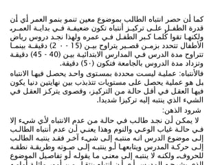 ‫أن‬ ‫أي‬ ‫العمر‬ ‫بنمو‬ ‫تنمو‬ ‫معين‬ ‫بموضوع‬ ‫الطالب‬ ‫انتباه‬ ‫حصر‬ ‫أن‬ ‫كما‬
،‫ر‬ ‫العم‬ ‫ة‬ ‫بداي‬ ‫ي‬ ‫ف‬ ‫ة‬ ‫ضعيف‬ ‫تكون‬ ‫أنتباه‬ ‫ز‬ ‫تركي‬ ‫ى‬ ‫عل‬ ‫ل‬ ‫الطف‬ ‫قدرة‬
‫رياض‬ ‫دروس‬ ‫د‬ ‫نج‬ ‫ولهذا‬ ‫عمره‬ ‫ي‬ ‫ف‬ ‫ل‬ ‫الطف‬ ‫بر‬ ‫ك‬ ‫ا‬ ‫لم‬ُ‫ک‬ ‫تقوا‬ ‫ا‬ ‫ولكنه‬
( ‫ن‬ ‫بي‬ ‫يتراوح‬ ‫ير‬ ‫قص‬ ‫ن‬ ‫بزم‬ ‫تتحدد‬ ‫األطفال‬
15
-
2 ۰
)
‫ا‬ ‫بينم‬ ‫ة‬ ‫دقيق‬
( ‫ن‬ ‫بي‬ ‫ة‬ ‫االبتدائي‬ ‫المدارس‬ ‫ي‬ ‫ف‬ ‫الدرس‬ ‫مدة‬ ‫تتراوح‬
40
-
45
)
‫ة‬ ‫دقيق‬
( ‫فتكون‬ ‫بالجامعة‬ ‫الدروس‬ ‫مدة‬ ‫وتزداد‬
5۰
. )
‫دقيقة‬
:
‫االنتباه‬ ‫ا‬ ‫فيه‬ ‫ل‬ ‫يحص‬ ‫د‬ ‫واح‬ ‫توى‬ ‫بمس‬ ‫محددة‬ ‫ت‬ ‫ليس‬ ‫ة‬ ‫عملي‬ ‫فاألنتباه‬
‫يكون‬ ‫دنيا‬ ‫نهایتين‬ ‫بين‬ ‫تتذبذب‬ ‫مستويات‬ ‫على‬ ‫يحصل‬ ‫عملية‬ ‫هو‬ ‫بل‬
‫ي‬‫ف‬ ‫ل‬‫العق‬ ‫ز‬‫يترك‬ ‫وى‬‫وقص‬ ،‫ز‬‫التركي‬ ‫ن‬‫م‬ ‫ة‬‫حال‬ ‫ل‬‫أق‬ ‫ي‬‫ف‬ ‫ل‬‫العق‬ ‫ا‬‫فيه‬
.‫شديدا‬ ‫تركيزا‬ ‫إليه‬ ‫ينتبه‬ ‫الذي‬ ‫الشيء‬
:‫الذهن‬ ‫شرود‬
‫إال‬ ‫ء‬ ‫شي‬ ‫ي‬ ‫أل‬ ‫االنتباه‬ ‫عدم‬ ‫ن‬ ‫م‬ ‫ة‬ ‫حال‬ ‫ي‬ ‫ف‬ ‫ب‬ ‫طال‬ ‫د‬ ‫نج‬ ‫ن‬ ‫أ‬ ‫ن‬ ‫يمك‬ ‫ال‬
‫ب‬ ‫الطال‬ ‫أنتباه‬ ‫عدم‬ ‫ن‬ ‫أ‬ ‫ي‬ ‫يعن‬ ‫وهذا‬ ‫والنوم‬ ‫ي‬ ‫الوع‬ ‫غياب‬ ‫ة‬ ‫حال‬ ‫ي‬ ‫ف‬
‫ب‬ ‫الطال‬ ‫ه‬ ‫ينتب‬ ‫د‬ ‫فق‬ ‫ر‬ ‫آخ‬ ‫ء‬ ‫شي‬ ‫ى‬ ‫إل‬ ‫ه‬ ‫منتب‬ ‫ه‬ ‫ان‬ ‫الدرس‬ ‫موضوع‬ ‫ى‬ ‫إل‬
‫ه‬ ‫نطق‬ ‫ة‬ ‫وطريق‬ ‫وته‬ ‫ص‬ ‫ى‬ ‫إل‬ ‫ه‬ ‫ينتب‬ ‫و‬ ‫أ‬ ‫ا‬ ‫ويتابعه‬ ‫المدرس‬ ‫ة‬ ‫حرك‬ ‫ى‬ ‫إل‬
‫الموضوع‬ ‫يل‬‫تفاص‬ ‫و‬‫أ‬ ‫ه‬‫يقول‬ ‫ا‬‫م‬ ‫ى‬‫معن‬ ‫ى‬‫إل‬ ‫ه‬‫ينتب‬ ‫ال‬ ‫ه‬‫ولكن‬ ،‫للحروف‬
 