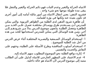 ‫فال‬ ‫والتنقل‬ ‫والتغير‬ ‫الحركة‬ ‫دائم‬ ‫فهو‬ ‫الثبات‬ ‫وعدم‬ ‫والتغير‬ ‫الحركة‬ ‫االنتباه‬
. ‫واحد‬ ‫شيء‬ ‫نحو‬ ‫موجها‬ ‫طويلة‬ ‫مدة‬ ‫يبقى‬
:
‫أخرى‬ ‫أمور‬ ‫إلى‬ ‫أمامه‬ ‫ماثلة‬ ‫أمور‬ ‫من‬ ‫االنتباه‬ ‫انتقال‬ ‫يعني‬ ‫الذهن‬ ‫فشرود‬
.‫اهتمامه‬ ‫بؤرة‬ ‫في‬ ‫ولكنها‬ ‫عنه‬ ‫بعيدة‬ ‫تكون‬ ‫قد‬
‫يمكن‬ ‫والتي‬، ‫التربوية‬ ‫الظواهر‬ ‫من‬ ‫الطلبة‬ ‫لدى‬ ‫الذهن‬ ‫شرود‬ ‫ظاهرة‬ ‫أن‬
‫ن‬ ‫م‬ ‫د‬ ‫الح‬ ‫ى‬ ‫عل‬ ‫ل‬ ‫تعم‬ ‫ة‬ ‫مختلف‬ ‫ائل‬ ‫ووس‬ ‫طرق‬ ‫تخدم‬ ‫يس‬ ‫ن‬ ‫أ‬ ‫للمدرس‬
‫ى‬ ‫إل‬ ‫م‬ ‫شروده‬ ‫ن‬ ‫م‬ً ‫بدال‬ ‫الدرس‬ ‫موضوع‬ ‫يتابعون‬ ‫ة‬ ‫الطلب‬ ‫ل‬ ‫وتجع‬ ‫الظاهرة‬
‫هذه‬ ‫ن‬ ‫م‬ ‫د‬ ‫للح‬ ‫تخدامها‬ ‫اس‬ ‫للمدرس‬ ‫ن‬ ‫يمك‬ ‫ي‬ ‫الت‬ ‫ائل‬ ‫الوس‬ ‫هذه‬ ‫ن‬ ‫وم‬ ،‫ر‬ ‫آخ‬
:‫الظاهرة‬
1
-
‫الدرس‬ ‫عرض‬ ‫أثناء‬ ‫ة‬ ‫المختلف‬ ‫رية‬ ‫والبص‬ ‫معية‬ ‫الس‬ ‫ائل‬ ‫الوس‬ ‫تخدام‬ ‫اس‬
. ‫للموضوع‬ ‫الطلبة‬ ‫شد‬ ‫أجل‬ ‫من‬
۲
-
‫ى‬‫عل‬ ‫م‬‫وحثه‬ ،‫ة‬‫الطلب‬ ‫ى‬‫عل‬ ‫ئلة‬‫األس‬ ‫وطرح‬ ‫ة‬‫المناقش‬ ‫لوب‬‫أس‬ ‫تخدام‬‫اس‬
.‫والتفسير‬ ‫والحديث‬ ‫النقاش‬
۳
. -
‫إليه‬ ‫االنتباه‬ ‫منهم‬ ‫المطلوب‬ ‫الموضوع‬ ‫نحو‬ ‫الطلبة‬ ‫دوافع‬ ‫إثارة‬
4
-
‫ب‬‫الطال‬ ‫ن‬‫أ‬ ‫ى‬‫عل‬ ‫ل‬‫كدلي‬ ‫لالنتباه‬ ‫ي‬‫الخارج‬ ‫ر‬‫المظه‬ ‫ى‬‫عل‬ ‫االعتماد‬ ‫عدم‬
.‫داخلية‬ ‫حالة‬ ‫هو‬ ‫االنتباه‬ ‫ألن‬ ‫الدرس‬ ‫موضوع‬ ‫إلى‬ ‫منتبه‬
 