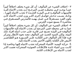 ٣
: -
ً‫كبيرا‬ ً‫اختالفا‬ ‫يختلف‬ ‫شيء‬ ‫كل‬ ‫أن‬ ‫المألوف‬ ‫عن‬ ‫الشيء‬ ‫اختالف‬
‫ه‬ ‫إلي‬ ‫االنتباه‬ ‫يجذب‬ ‫ن‬ ‫أ‬ ‫ح‬ ‫المرج‬ ‫ن‬ ‫فم‬ ‫ه‬ ‫محيط‬ ‫ي‬ ‫ف‬ ‫د‬ ‫يوج‬ ‫ا‬ ‫عم‬
، ‫ا‬ ‫إليه‬ ‫االنتباه‬ ‫تجذب‬ ‫ال‬ ‫الجديدة‬ ‫ة‬ ‫البيئ‬ ‫ي‬ ‫ف‬ ‫ة‬ ‫المألوف‬ ‫فالمنبهات‬
‫ن‬ ‫كأ‬ ‫االنتباه‬ ‫لجذب‬ ‫وزن‬ ‫ر‬ ‫اكث‬ ‫أخرى‬ ‫ل‬ ‫عوام‬ ‫ل‬ ‫تدخ‬ ‫بب‬ ‫بس‬ ‫ك‬ ‫وذل‬
‫ي‬ ‫ف‬ ‫تغرق‬ ‫المس‬ ‫فالمدرس‬ ‫ه‬ ‫يهم‬ ‫ل‬ ‫عم‬ ‫ي‬ ‫ف‬ ً‫تغرقا‬ ‫مس‬ ‫الفرد‬ ‫يكون‬
.‫الجرس‬ ‫صوت‬ ‫يسمع‬ ‫ال‬ ‫محاضرة‬
4
: -
ً‫كبيرا‬ ً‫اختالفا‬ ‫يختلف‬ ‫شيء‬ ‫كل‬ ‫أن‬ ‫المألوف‬ ‫عن‬ ‫الشيء‬ ‫اختالف‬
‫فالمنبهات‬ ‫إليه‬ ‫االنتباه‬ ‫يجذب‬ ‫أن‬ ‫المرجح‬ ‫فمن‬ ‫محيطه‬ ‫في‬ ‫به‬ ‫عما‬
‫ك‬ ‫تل‬ ‫افراد‬ ‫انتباه‬ ‫جذب‬ ‫ى‬ ‫عل‬ ‫قادرة‬ ‫ر‬ ‫غي‬ ‫بح‬ ‫تص‬ ‫ة‬ ‫البيئ‬ ‫ي‬ ‫ف‬ ‫ة‬ ‫المألوف‬
‫وتتركز‬ ‫األنظار‬ ‫نحوه‬ ‫تتجه‬ ‫المألوف‬ ‫غير‬ ‫الجديد‬ ‫المنبه‬ ‫ولكن‬ ،‫البيئة‬
‫ر‬ ‫الطباشي‬ ‫و‬ ‫ه‬ ‫بورة‬ ‫الس‬ ‫ى‬ ‫عل‬ ‫ة‬ ‫الكتاب‬ ‫ي‬ ‫ف‬ ‫المألوف‬ ‫كان‬ ‫فإذا‬ ‫ه‬ ‫في‬
.‫إليه‬ ‫االنتباه‬ ‫يجذب‬ ‫األحمر‬ ‫باللون‬ ‫الكتابة‬ ‫فأن‬ ‫األبيض‬
5
: -
‫إذا‬ ‫ة‬ ‫وخاص‬ ‫ا‬ ‫إليه‬ ‫االنتباه‬ ‫تجذب‬ ‫ة‬ ‫المتحرك‬ ‫األشياء‬ ‫ه‬ ‫المنب‬ ‫ة‬ ‫حرك‬
‫ر‬ ‫اكث‬ ‫د‬ ‫تعتم‬ ‫ة‬ ‫المتحرك‬ ‫ة‬ ‫الضوئي‬ ‫فاإلعالنات‬ ‫ة‬ ‫ثابت‬ ‫أشياء‬ ‫ن‬ ‫بي‬ ‫ت‬ ‫كان‬
.‫الثابتة‬ ‫اإلعالنات‬ ‫من‬ ‫االنتباه‬ ‫لجذب‬
 