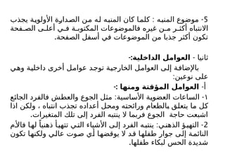 5
: -
‫يجذب‬ ‫األولوية‬ ‫الصدارة‬ ‫من‬ ‫له‬ ‫المنبه‬ ‫كان‬ ‫كلما‬ ‫المنبه‬ ‫موضوع‬
‫فحة‬ ‫الص‬ ‫ى‬ ‫أعل‬ ‫ي‬ ‫ف‬ ‫ة‬ ‫المكتوب‬ ‫فالموضوعات‬ ‫غيره‬ ‫ن‬ ‫م‬ ‫ر‬ ‫أكث‬ ‫االنتباه‬
.‫الصفحة‬ ‫أسفل‬ ‫في‬ ‫الموضوعات‬ ‫من‬ ‫جذبا‬ ‫أكثر‬ ‫تكون‬
- ‫ثانيا‬
-:‫الداخلية‬ ‫العوامل‬
‫وهي‬ ‫داخلية‬ ‫أخرى‬ ‫عوامل‬ ‫توجد‬ ‫الخارجية‬ ‫العوامل‬ ‫إلى‬ ‫باإلضافة‬
:‫نوعين‬ ‫على‬
-‫أ‬
‫ومنها‬ ‫المؤقتة‬ ‫العوامل‬
-:
١
: -
‫الجائع‬ ‫فالفرد‬ ‫والعطش‬ ‫الجوع‬ ‫مثل‬ ‫األساسية‬ ‫العضوية‬ ‫الساعات‬
‫اذا‬ ‫ولكن‬ ، ‫انتباه‬ ‫تجذب‬ ‫أعداده‬ ‫ومحل‬ ‫ورائحته‬ ‫بالطعام‬ ‫يتعلق‬ ‫ما‬ ‫كل‬
.‫المتغيرات‬ ‫تلك‬ ‫إلى‬ ‫الفرد‬ ‫ينتبه‬ ‫ال‬ ‫فربما‬ ‫الجوع‬ ‫حاجة‬ ‫اشبعت‬
2
: -
‫م‬‫فاأل‬ ‫ا‬‫له‬ ً‫ذهنيا‬ ‫أ‬‫تتهي‬ ‫ي‬‫الت‬ ‫األشياء‬ ‫ى‬‫إل‬ ‫الفرد‬ ‫ه‬‫ينتب‬ ‫ي‬‫الذهن‬ ‫ؤ‬‫التهي‬
‫تكون‬ ‫ولكنها‬ ‫عالي‬ ‫صوت‬ ‫أي‬ ‫يوقضها‬ ‫ال‬ ‫قد‬ ‫طفلها‬ ‫جوار‬ ‫إلى‬ ‫النائمة‬
.‫طفلها‬ ‫لبكاء‬ ‫الحس‬ ‫شديدة‬
 