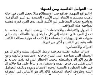 - ‫ب‬
-:‫أهمها‬ ‫ومن‬ ‫الدائميه‬ ‫العوامل‬
١
: -
‫حالة‬ ‫في‬ ‫الفرد‬ ‫يجعل‬ ‫مثال‬ ‫االستطالع‬ ‫حب‬ ‫فدافع‬ ‫المهمة‬ ‫الدوافع‬
،‫ة‬ ‫المألوف‬ ‫ر‬ ‫غي‬ ‫و‬ ‫أ‬ ‫الجديدة‬ ‫األشياء‬ ‫ى‬ ‫إل‬ ‫لالنتباه‬ ‫تمرة‬ ‫مس‬ ‫ب‬ ‫تأه‬
‫ة‬ ‫ذهني‬ ‫قدرة‬ ‫الفرد‬ ‫لدى‬ ‫ن‬ ‫فأ‬ ‫م‬ ‫األل‬ ‫و‬ ‫أ‬ ‫ر‬ ‫المخاط‬ ‫تجذب‬ ‫ع‬ ‫ودواف‬
.‫المواقف‬ ‫هذه‬ ‫لمواجهة‬
2
: -
‫بة‬ ‫المكتس‬ ‫ع‬ ‫الدواف‬ ‫هذه‬ ‫ن‬ ‫أ‬ ‫واالهتمامات‬ ‫واالتجاهات‬ ‫الميول‬
‫إلى‬ ‫ينتبه‬ ‫فالطالب‬ ‫بها‬ ‫يتعلق‬ ‫ما‬ ‫كل‬ ‫إلى‬ ‫االنتباه‬ ‫على‬ ‫الفرد‬ ‫تحمل‬
‫الكتب‬ ‫مطالعة‬ ‫هواية‬ ‫له‬ ‫كانت‬ ‫فإذا‬ ‫المفضلة‬ ‫بهواياته‬ ‫تتعلق‬ ‫منبهات‬
.‫غيرها‬ ‫من‬ ‫أكثر‬ ‫و‬ ‫الكتب‬ ‫إلى‬ ‫ينتبه‬ ‫فأنه‬
:‫واالحساس‬ ‫االدراك‬
‫و‬ ‫ه‬ ‫واإلدراك‬ ‫بيئته‬ ‫ب‬ ‫ان‬ ‫اإلنس‬ ‫ط‬ ‫ترب‬ ‫ة‬ ‫معرفي‬ ‫ة‬ ‫عقلي‬ ‫ة‬ ‫عملي‬ ‫اإلدراك‬
‫وعن‬ ‫والثانوية‬ ‫األساسية‬ ‫حاجاته‬ ‫اشباع‬ ‫على‬ ‫تساعده‬ ‫التي‬ ‫الوسيلة‬
‫و‬‫أ‬ ‫ه‬‫بحيات‬ ‫تؤدي‬ ‫د‬‫ق‬ ‫ي‬‫الت‬ ‫األخطار‬ ‫ب‬‫يتجن‬ ‫طته‬‫وبواس‬ ‫اإلدراك‬ ‫ق‬‫طري‬
‫فاإلدراك‬ ‫هذا‬ ‫ى‬ ‫عل‬ ً‫بناءا‬ ‫و‬ ،‫تقراره‬ ‫واس‬ ‫نموه‬ ‫فرص‬ ‫ن‬ ‫م‬ ‫ل‬ ‫تقل‬ ‫ي‬ ‫الت‬
‫ل‬‫للعوام‬ ‫ه‬‫وتكيف‬ ‫ونموه‬ ‫ان‬‫اإلنس‬ ‫لوجود‬ ‫بة‬‫بالنس‬ ‫الخطورة‬ ‫ة‬‫غاي‬ ‫ي‬‫ف‬
‫المعرفة‬ ‫في‬ ‫األساس‬ ‫هو‬ ‫فاإلدراك‬ ‫المختلفة‬ ‫الحياة‬ ‫وظروف‬ ‫البيئة‬
 
