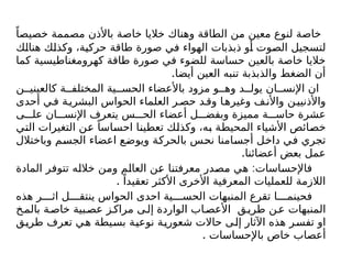 ً‫خصيصا‬ ‫مصممة‬ ‫باألذن‬ ‫خاصة‬ ‫خاليا‬ ‫وهناك‬ ‫الطاقة‬ ‫من‬ ‫معين‬ ‫لنوع‬ ‫خاصة‬
‫هنالك‬ ‫وكذلك‬ ،‫حركية‬ ‫طاقة‬ ‫صورة‬ ‫في‬ ‫الهواء‬ ‫ذبذبات‬ ‫أو‬ ‫الصوت‬ ‫لتسجيل‬
‫كما‬ ‫كهرومغناطيسية‬ ‫طاقة‬ ‫صورة‬ ‫في‬ ‫للضوء‬ ‫حساسة‬ ‫بالعين‬ ‫خاصة‬ ‫خاليا‬
.‫أيضا‬ ‫العين‬ ‫تنبه‬ ‫والذبذبة‬ ‫الضغط‬ ‫أن‬
‫ن‬ ‫كالعيني‬ ‫ة‬ ‫المختلف‬ ‫ية‬ ‫الحس‬ ‫باألعضاء‬ ‫مزود‬ ‫و‬ ‫وه‬ ‫د‬ ‫يول‬ ‫ان‬ ‫اإلنس‬ ‫ان‬
‫أحدى‬ ‫ي‬‫ف‬ ‫ة‬‫البشري‬ ‫الحواس‬ ‫العلماء‬ ‫ر‬‫حص‬ ‫د‬‫وق‬ ‫ا‬‫وغيره‬ ‫ف‬‫واألن‬ ‫ن‬‫واألذنيي‬
‫ى‬ ‫عل‬ ‫ان‬ ‫اإلنس‬ ‫يتعرف‬ ‫س‬ ‫الح‬ ‫أعضاء‬ ‫ل‬ ‫وبفض‬ ‫مميزة‬ ‫ة‬ ‫حاس‬ ‫عشرة‬
‫التي‬ ‫التغيرات‬ ‫عن‬ ً‫احساسا‬ ‫تعطينا‬ ‫وكذلك‬ ،‫به‬ ‫المحيطة‬ ‫األشياء‬ ‫خصائص‬
‫وباختالل‬ ‫الجسم‬ ‫اعضاء‬ ‫ويوضع‬ ‫بالحركة‬ ‫نحس‬ ‫أجسامنا‬ ‫داخل‬ ‫في‬ ‫تجري‬
.‫أعضائنا‬ ‫بعض‬ ‫عمل‬
:
‫المادة‬ ‫تتوفر‬ ‫خالله‬ ‫ومن‬ ‫العالم‬ ‫عن‬ ‫معرفتنا‬ ‫مصدر‬ ‫هي‬ ‫فاإلحساسات‬
. ً‫تعقيدا‬ ‫األكثر‬ ‫األخرى‬ ‫المعرفية‬ ‫للعمليات‬ ‫الالزمة‬
‫هذه‬ ‫ر‬ ‫اث‬ ‫ل‬ ‫ينتق‬ ‫الحواس‬ ‫احدى‬ ‫ية‬ ‫الحس‬ ‫المنبهات‬ ‫تقرع‬ ‫ا‬ ‫فحينم‬
‫خ‬‫بالم‬ ‫ة‬‫خاص‬ ‫بية‬‫عص‬ ‫ز‬‫مراك‬ ‫ى‬‫إل‬ ‫الواردة‬ ‫اب‬‫األعص‬ ‫ق‬‫طري‬ ‫ن‬‫ع‬ ‫المنبهات‬
‫طريق‬ ‫تعرف‬ ‫هي‬ ‫بسيطة‬ ‫نوعية‬ ‫شعورية‬ ‫حاالت‬ ‫إلى‬ ‫اآلثار‬ ‫هذه‬ ‫تفسر‬ ‫او‬
. ‫باإلحساسات‬ ‫خاص‬ ‫أعصاب‬
 