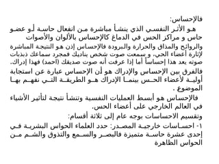 :‫فاإلحساس‬
‫و‬ ‫عض‬ ‫و‬ ‫أ‬ ‫ة‬ ‫حاس‬ ‫انفعال‬ ‫ن‬ ‫م‬ ‫مباشرة‬ ‫أ‬ ‫ينش‬ ‫الذي‬ ‫ي‬ ‫النفس‬ ‫ر‬ ‫األث‬ ‫و‬ ‫ه‬
‫واألصوات‬ ‫باأللوان‬ ‫كاإلحساس‬ ‫الدماغ‬ ‫في‬ ‫الحس‬ ‫مراكز‬ ‫و‬ ‫حاس‬
‫المباشرة‬ ‫ة‬ ‫النتيج‬ ‫و‬ ‫ه‬ ‫إذن‬ ‫اس‬ ‫فاإلحس‬ ‫برودة‬ ‫وال‬ ‫والحرارة‬ ‫والمذاق‬ ‫ح‬ ‫والروائ‬
‫ذبذبات‬ ‫سماعك‬ ‫فمجرد‬ ‫يناديك‬ ‫شخص‬ ‫صوت‬ ‫سمعت‬ ‫و‬ ،‫الحي‬ ‫أعضاء‬ ‫إلثارة‬
. ) (
‫إدراك‬ ‫فهذا‬ ‫احمد‬ ‫صديقك‬ ‫صوت‬ ‫أنه‬ ‫عرفت‬ ‫إذا‬ ‫أما‬ ً‫إحساسا‬ ‫هذا‬ ‫يعد‬ ‫صوته‬
‫استجابة‬ ‫عن‬ ‫عبارة‬ ‫اإلحساس‬ ‫أن‬ ‫هو‬ ‫واإلدراك‬ ‫اإلحساس‬ ‫بين‬ ‫فالفرق‬
‫ا‬ ‫به‬ ‫م‬ ‫نفه‬ ‫ي‬ ‫الت‬ ‫ة‬ ‫الطريق‬ ‫و‬ ‫ه‬ ‫اإلدراك‬ ‫ا‬ ‫بينم‬ ‫س‬ ‫الح‬ ‫ألعضاء‬ ‫ة‬ ‫أولي‬
. ‫الموضوع‬
‫األشياء‬ ‫ر‬‫لتأثي‬ ‫ة‬‫نتيج‬ ‫أ‬‫وتنش‬ ‫ية‬‫النفس‬ ‫العمليات‬ ‫ط‬‫أبس‬ ‫و‬‫ه‬ ‫اس‬‫فاإلحس‬
.‫الحس‬ ‫أعضاء‬ ‫على‬ ‫الخارجي‬ ‫العالم‬ ‫في‬
:‫أقسام‬ ‫ثالثة‬ ‫إلى‬ ‫عام‬ ‫بوجه‬ ‫االحساسات‬ ‫وتقسيم‬
١
: -
‫ي‬ ‫ف‬ ‫ة‬ ‫البشري‬ ‫الحواس‬ ‫العلماء‬ ‫حدد‬ ‫در‬ ‫المص‬ ‫ة‬ ‫خارجي‬ ‫اسات‬ ‫احس‬
‫ن‬ ‫م‬ ‫م‬ ‫والش‬ ‫والتذوق‬ ‫مع‬ ‫والس‬ ‫ر‬ ‫فالبص‬ ‫متميزة‬ ‫ة‬ ‫حاس‬ ‫عشرة‬ ‫إحدى‬
‫الظاهرة‬ ‫الحواس‬
 