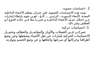 2
: -
‫حشويه‬ ‫احساسات‬
‫الداخلية‬ ‫األعضاء‬ ‫معظم‬ ‫جدران‬ ‫على‬ ‫العضوية‬ ‫االحساسات‬ ‫هذه‬ ‫توجد‬
...
‫إشارات‬ ‫بإعطاء‬ ‫تقوم‬ ‫ي‬ ‫فه‬ ، ‫خ‬ ‫أل‬ ‫ن‬ ‫الرئتي‬ ، ‫ة‬ ‫الدموي‬ ‫األمعاء‬ ،‫المعدة‬
‫و‬ ‫أ‬ ‫الجوع‬ ‫ة‬ ‫حال‬ ‫ي‬ ‫ف‬ ‫مثال‬ ‫ا‬ ‫تخبرن‬ ‫و‬ ‫ة‬ ‫الداخلي‬ ‫األعضاء‬ ‫ل‬ ‫عم‬ ‫اختالل‬ ‫ن‬ ‫ع‬
.‫ذلك‬ ‫وغير‬ ‫العطش‬
3
: -
‫حركية‬ ‫احساسات‬
‫ل‬ ‫وتحم‬ ،‫والعظام‬ ‫ل‬ ‫والمفاص‬ ‫واألوتار‬ ‫العضالت‬ ‫ي‬ ‫ف‬ ‫ز‬ ‫تتمرك‬
‫وضع‬ ‫وعن‬ ‫وضغطها‬ ‫األشياء‬ ‫نقل‬ ‫عن‬ ‫إشارات‬ ‫الحركية‬ ‫االحساسات‬
.‫وتوازنه‬ ‫الجسم‬ ‫وضع‬ ‫عن‬ ‫و‬ ‫واتجاهها‬ ‫سرعتها‬ ‫او‬ ‫وحركاتها‬ ‫أطرافنا‬
 