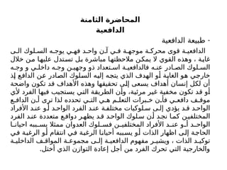‫الثامنة‬ ‫المحاضرة‬
‫الدافعية‬
-
‫الدافعية‬ ‫طبيعة‬
‫ى‬ ‫ال‬ ‫لوك‬ ‫الس‬ ‫ه‬ ‫يوج‬ ‫ي‬ ‫فه‬ ‫د‬ ‫واح‬ ‫ن‬ ‫آ‬ ‫ي‬ ‫ف‬ ‫ة‬ ‫موجه‬ ‫ة‬ ‫محرك‬ ‫قوى‬ ‫ة‬ ‫الدافعي‬
‫خالل‬ ‫من‬ ‫ا‬‫عليه‬ ‫تدل‬‫تس‬ ‫ل‬‫ب‬ ‫مباشرة‬ ‫ا‬‫مالحظته‬ ‫ن‬‫يمك‬ ‫ال‬ ‫القوي‬ ‫وهذه‬ ، ‫ة‬‫غاي‬
‫ه‬ ‫وج‬ ‫و‬ ‫ي‬ ‫داخل‬ ‫ه‬ ‫وج‬ ‫ن‬ ‫وجهي‬ ‫ذو‬ ‫تعداد‬ ‫اس‬ ‫ة‬ ‫فالدافعي‬ ‫ه‬ ‫عن‬ ‫ادر‬ ‫الص‬ ‫لوك‬ ‫الس‬
‫إذ‬ ‫الدافع‬ ‫عن‬ ‫الصادر‬ ‫السلوك‬ ‫إليه‬ ‫يتجه‬ ‫الذي‬ ‫الهدف‬ ‫أو‬ ‫الغاية‬ ‫هو‬ ‫خارجي‬
‫واضحة‬ ‫تكون‬ ‫قد‬ ‫األهداف‬ ‫وهذه‬ ‫تحقيقها‬ ‫إلى‬ ‫يسعى‬ ‫أهداف‬ ‫إنسان‬ ‫لكل‬ ‫أن‬
‫ألي‬ ‫الفرد‬ ‫فيها‬ ‫يستجيب‬ ‫التي‬ ‫الطريقة‬ ‫وأن‬ ،‫مرئية‬ ‫غير‬ ‫مخفية‬ ‫تكون‬ ‫قد‬ ‫أو‬
‫ع‬ ‫الداف‬ ‫ن‬ ‫أ‬ ‫ترى‬ ‫لذا‬ ‫تحدده‬ ‫ي‬ ‫الت‬ ‫ي‬ ‫ه‬ ‫م‬ ‫التعل‬ ‫برات‬ ‫خ‬ ‫ن‬ ‫فأ‬ ‫ي‬ ‫دافع‬ ‫ف‬ ‫موق‬
‫األفراد‬ ‫د‬ ‫عن‬ ‫و‬ ‫أ‬ ‫د‬ ‫الواح‬ ‫الفرد‬ ‫د‬ ‫عن‬ ‫ة‬ ‫مختلف‬ ‫لوكيات‬ ‫س‬ ‫ى‬ ‫إل‬ ‫يؤدي‬ ‫د‬ ‫ق‬ ‫د‬ ‫الواح‬
‫الفرد‬ ‫د‬‫عن‬ ‫متعددة‬ ‫ع‬‫دواف‬ ‫ر‬‫يظه‬ ‫د‬‫ق‬ ‫د‬‫الواح‬ ‫لوك‬‫س‬ ‫ن‬‫أ‬ ‫د‬‫نج‬ ‫ا‬‫كم‬ ‫ن‬‫المختلفي‬
‫ا‬ ‫احيان‬ ‫ببه‬ ‫يس‬ ‫ممثال‬ ‫العدوان‬ ‫لوك‬ ‫فس‬ ‫ن‬ ‫المختلفي‬ ‫األفراد‬ ‫د‬ ‫عن‬ ‫و‬ ‫أ‬ ‫د‬ ‫الواح‬
‫ي‬‫ف‬ ‫الرغبة‬ ‫أو‬ ‫انتقام‬ ‫ي‬‫ف‬ ‫الرغبة‬ ‫ا‬‫أحيان‬ ‫ببه‬‫يس‬ ‫أو‬ ‫الذات‬ ‫اظهار‬ ‫ى‬‫إل‬ ‫الحاجة‬
‫ة‬ ‫الداخلي‬ ‫ف‬ ‫المواق‬ ‫ة‬ ‫مجموع‬ ‫ى‬ ‫إل‬ ‫ة‬ ‫الدافعي‬ ‫مفهوم‬ ‫ر‬ ‫ويشي‬ ، ‫الذات‬ ‫د‬ ‫توكي‬
.‫أختل‬ ‫الذي‬ ‫التوازن‬ ‫إعادة‬ ‫أجل‬ ‫من‬ ‫الفرد‬ ‫تحرك‬ ‫التي‬ ‫والخارجية‬
 