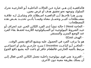 ‫تحرك‬ ‫ة‬ ‫الخارجي‬ ‫و‬ ‫أ‬ ‫ة‬ ‫الداخلي‬ ‫الحاالت‬ ‫ن‬ ‫ع‬ ‫عبارة‬ ‫ي‬ ‫ه‬ ‫إذن‬ ‫ة‬ ‫فالدافعي‬
.‫معين‬ ‫غرض‬ ‫أو‬ ‫هدف‬ ‫تحقيق‬ ‫نحو‬ ‫وتوجهه‬ ‫السلوك‬
‫ة‬ ‫عالق‬ ‫ه‬ ‫ل‬ ‫ل‬ ‫وشام‬ ‫عام‬ ‫طالح‬ ‫اص‬ ‫ة‬ ‫الدافعي‬ ‫ن‬ ‫أ‬ ‫ظ‬ ‫نالح‬ ‫ا‬ ‫هن‬ ‫ن‬ ‫وم‬
‫هذه‬ ‫ض‬ ‫بع‬ ‫د‬ ‫تحدي‬ ‫ي‬ ‫يأت‬ ‫ا‬ ‫وفيم‬ ‫معناه‬ ‫ل‬ ‫وتحم‬ ‫ر‬ ‫كثي‬ ‫طلحات‬ ‫بمص‬
:‫المصطلحات‬
-
‫ة‬‫الحاج‬
Need
) )
‫و‬‫أ‬ ‫انحراف‬ ‫د‬‫عن‬ ‫ي‬‫الح‬ ‫ن‬‫الكائ‬ ‫الفرد‬ ‫لدى‬ ‫أ‬‫تنش‬ ‫ة‬‫حال‬
‫الفرد‬ ‫بقاء‬ ‫ظ‬ ‫لحف‬ ‫ة‬ ‫الالزم‬ ‫يكولوجية‬ ‫الس‬ ‫و‬ ‫أ‬ ‫ة‬ ‫البيولوجي‬ ‫الشروط‬ ‫د‬ ‫حي‬
.‫والمستقر‬ ‫المتزن‬ ‫الوضع‬ ‫عند‬
-
‫الهدف‬
Cool
))
.‫الوقت‬ ‫بنفس‬ ‫الدافع‬ ‫ويشيع‬ ‫عليه‬ ‫الحصول‬ ‫في‬ ‫الفرد‬ ‫يرغب‬ ‫ما‬ ‫هو‬
-
‫ث‬ ‫الباع‬ ‫و‬ ‫أ‬ ‫ز‬ ‫الحاف‬
Incentive
) )
‫ي‬ ‫اجتماع‬ ‫او‬ ‫مادي‬ ‫ي‬ ‫خارج‬ ‫ه‬ ‫منب‬
‫الجوع‬ ‫دافع‬ ‫يشيع‬ ‫ألنه‬ ‫باعث‬ ‫أو‬ ‫حافز‬ ‫فالطعام‬ ‫الخارجي‬ ‫بالتنبه‬ ‫مرتبط‬
.
: -
‫ى‬ ‫إل‬ ‫فعال‬ ‫ي‬ ‫الح‬ ‫ن‬ ‫الكائ‬ ‫ل‬ ‫تجع‬ ‫ة‬ ‫داخلي‬ ‫ة‬ ‫بيولوجي‬ ‫قوى‬ ‫ي‬ ‫ه‬ ‫الغريزة‬
.‫األخرى‬ ‫دون‬ ‫معينة‬ ‫بطريقة‬ ‫يسلك‬ ‫أن‬
 