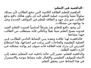 -
:‫التعلم‬ ‫في‬ ‫الدافعية‬
‫لك‬‫يس‬ ‫ن‬‫أل‬ ‫ب‬‫الطال‬ ‫ع‬‫تدف‬ ‫ي‬‫الت‬ ‫ة‬‫الكامن‬ ‫ة‬‫الطاق‬ ‫م‬‫للتعل‬ ‫ة‬ ‫الدافعي‬
‫يدفع‬ ‫دافع‬ ‫هنالك‬ ‫يكون‬ ‫أن‬ ‫البد‬ ‫التعلم‬ ‫عملية‬ ‫ولحدوث‬ ً‫معينا‬ ً‫سلوكا‬
‫وحل‬ ‫الجديدة‬ ‫المواقف‬ ‫في‬ ‫للتعلم‬ ‫الطاقة‬ ‫و‬ ‫جهد‬ ‫بذل‬ ‫نحو‬ ‫الطالب‬
.‫مشكالت‬ ‫من‬ ‫يواجهه‬ ‫ما‬
‫د‬ ‫الجي‬ ‫م‬ ‫التعل‬ ‫لحدوث‬ ً‫اسيا‬ ‫أس‬ ً‫شرطا‬ ‫د‬ ‫يع‬ ‫م‬ ‫للتعل‬ ‫ع‬ ‫داف‬ ‫وجود‬ ‫ن‬ ‫أ‬
‫الطالب‬ ‫من‬ ‫سيتطلب‬ ‫فأنه‬ ‫وبالتالي‬ً ‫ثقيال‬ ً‫شيئا‬ ‫التعلم‬ ‫يصبح‬ ‫فبدونه‬
. ‫مضاعفا‬ ‫جهدا‬
‫ي‬ ‫ف‬ ‫ب‬ ‫للطال‬ ‫ي‬ ‫الذات‬ ‫النشاط‬ ‫ن‬ ‫بي‬ ‫ة‬ ‫وثيق‬ ‫ة‬ ‫عالق‬ ‫ا‬ ‫له‬ ‫ة‬ ‫فالدافعي‬
‫استطاع‬ ‫وإذا‬ ،‫اشباعها‬ ‫في‬ ‫يرغب‬ ‫التي‬ ‫والحاجات‬ ‫التعليمية‬ ‫العملية‬
‫ي‬‫ف‬ ‫ة‬‫مشكل‬ ‫ه‬‫يواج‬ ‫م‬‫ل‬ ‫وف‬‫س‬ ‫ه‬‫فأن‬ ‫ة‬‫العالق‬ ‫هذه‬ ‫يدرك‬ ‫ن‬‫أ‬ ‫المدرس‬
.‫الطلبة‬ ‫دافعية‬ ‫اثارة‬
:
‫ى‬‫إل‬ ‫ه‬‫تدفع‬ ‫م‬‫المتعل‬ ‫د‬‫عن‬ ‫ة‬‫داخلي‬ ‫ة‬‫حال‬ ‫ى‬‫إل‬ ‫ر‬‫تشي‬ ‫م‬‫للتعل‬ ‫ة‬‫والدافعي‬
‫تمرار‬ ‫واالس‬ ‫ه‬ ‫موج‬ ‫بنشاط‬ ‫ه‬ ‫علي‬ ‫واإلقبال‬ ‫ي‬ ‫التعليم‬ ‫ف‬ ‫للموق‬ ‫االنتباه‬
.‫التعلم‬ ‫يتحقق‬ ‫حتى‬ ‫النشاط‬ ‫هذا‬ ‫في‬
 