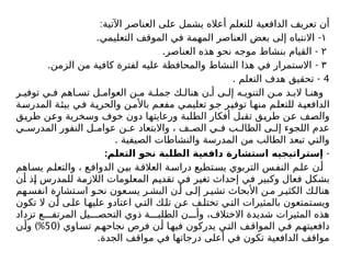 :‫اآلتية‬ ‫العناصر‬ ‫على‬ ‫يشمل‬ ‫أعاله‬ ‫للتعلم‬ ‫الدافعية‬ ‫تعريف‬ ‫أن‬
١
. -
‫التعليمي‬ ‫الموقف‬ ‫في‬ ‫المهمة‬ ‫العناصر‬ ‫بعض‬ ‫إلى‬ ‫االنتباه‬
۲
. -
‫العناصر‬ ‫هذه‬ ‫نحو‬ ‫موجه‬ ‫بنشاط‬ ‫القيام‬
٣
. -
‫الزمن‬ ‫من‬ ‫كافية‬ ‫لفترة‬ ‫عليه‬ ‫والمحافظة‬ ‫النشاط‬ ‫هذا‬ ‫في‬ ‫االستمرار‬
4
. -
‫التعلم‬ ‫هدف‬ ‫تحقيق‬
‫ر‬ ‫توفي‬ ‫ي‬ ‫ف‬ ‫اهم‬ ‫تس‬ ‫ل‬ ‫العوام‬ ‫ن‬ ‫م‬ ‫ة‬ ‫جمل‬ ‫ك‬ ‫هنال‬ ‫ن‬ ‫أ‬ ‫ى‬ ‫إل‬ ‫ه‬ ‫التنوي‬ ‫ن‬ ‫م‬ ‫د‬ ‫الب‬ ‫ا‬ ‫وهن‬
‫المدرسة‬ ‫بيئة‬ ‫في‬ ‫والحرية‬ ‫باألمن‬ ‫مفعم‬ ‫تعليمي‬ ‫جو‬ ‫توفير‬ ‫منها‬ ‫للتعلم‬ ‫الدافعية‬
‫طريق‬ ‫وعن‬ ‫وسخرية‬ ‫خوف‬ ‫دون‬ ‫ورعايتها‬ ‫الطلبة‬ ‫أفكار‬ ‫تقبل‬ ‫طريق‬ ‫عن‬ ‫والصف‬
‫ي‬ ‫المدرس‬ ‫النفور‬ ‫ل‬ ‫عوام‬ ‫ن‬ ‫ع‬ ‫واالبتعاد‬ ، ‫ف‬ ‫الص‬ ‫ي‬ ‫ف‬ ‫ب‬ ‫الطال‬ ‫ى‬ ‫إل‬ ‫اللجوء‬ ‫عدم‬
. ‫الصيفية‬ ‫والنشاطات‬ ‫المدرسة‬ ‫من‬ ‫الطالب‬ ‫تبعد‬ ‫والتي‬
-
:‫التعلم‬ ‫نحو‬ ‫الطلبة‬ ‫دافعية‬ ‫استشارة‬ ‫إستراتيجيه‬
‫اهم‬‫يس‬ ‫م‬‫والتعل‬ ، ‫ع‬‫الدواف‬ ‫ن‬‫بي‬ ‫ة‬‫العالق‬ ‫ة‬‫دراس‬ ‫تطيع‬‫يس‬ ‫التربوي‬ ‫س‬‫النف‬ ‫م‬‫عل‬ ‫ن‬‫أ‬
‫أن‬ ‫إذ‬ ‫للمدرس‬ ‫الالزمة‬ ‫المعلومات‬ ‫تقديم‬ ‫في‬ ‫تغير‬ ‫إحداث‬ ‫في‬ ‫وكبير‬ ‫فعال‬ ‫بشكل‬
‫هم‬ ‫انفس‬ ‫تشارة‬ ‫اس‬ ‫و‬‫نح‬ ‫عون‬ ‫يس‬ ‫ر‬ ‫البش‬ ‫ن‬ ‫أ‬ ‫ى‬‫إل‬ ‫ر‬ ‫تشي‬ ‫األبحاث‬ ‫ن‬ ‫م‬ ‫ر‬ ‫الكثي‬ ‫ك‬‫هنال‬
‫تكون‬ ‫ال‬ ‫ن‬‫أ‬ ‫ى‬‫عل‬ ‫ا‬‫عليه‬ ‫اعتادو‬ ‫ي‬‫الت‬ ‫ك‬‫تل‬ ‫ن‬‫ع‬ ‫ف‬‫تختل‬ ‫ي‬‫الت‬ ‫بالمثيرات‬ ‫تمتعون‬‫ويس‬
‫تزداد‬ ‫ع‬ ‫المرتف‬ ‫يل‬ ‫التحص‬ ‫ذوي‬ ‫ة‬ ‫الطلب‬ ‫ن‬ ‫وأ‬ ،‫االختالف‬ ‫شديدة‬ ‫المثيرات‬ ‫هذه‬
( ‫اوي‬‫تس‬ ‫نجاحهم‬ ‫فرص‬ ‫ن‬‫أ‬ ‫ا‬‫فيه‬ ‫يدركون‬ ‫ي‬‫الت‬ ‫المواقف‬ ‫في‬ ‫دافعيتهم‬
50
)%
‫ن‬‫وأ‬
.‫الجدة‬ ‫مواقف‬ ‫في‬ ‫درجاتها‬ ‫أعلى‬ ‫في‬ ‫تكون‬ ‫الدافعية‬ ‫مواقف‬
 